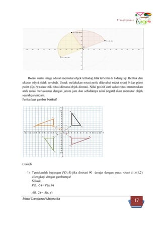 Modul Transformasi Matematika
17
Transformasi
Rotasi suatu image adalah memutar objek terhadap titik tertentu di bidang xy. Bentuk dan
ukuran objek tidak berubah. Untuk melakukan rotasi perlu diketahui sudut rotasi  dan pivot
point (Xp,Yp) atau titik rotasi dimana objek dirotasi. Nilai positif dari sudut rotasi menentukan
arah rotasi berlawanan dengan jarum jam dan sebaliknya nilai negatif akan memutar objek
searah jarum jam.
Perhatikan gambar berikut!
Contoh
1) Tentukanlah bayangan P(3,-5) jika dirotasi 90 derajat dengan pusat rotasi di A(1,2)
dilengkapi dengan gambarnya!
Solusi:
P(3, -5) = P(a, b)
A(1, 2) = A(x, y)
 