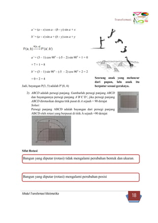 Modul Transformasi Matematika
18
Transformasi
a’ = (a – x) cos a – (b – y) sin a + x
b’ = (a – x) sin a + (b – y) cos a + y
a’ = (3 – 1) cos 90o
– (-5 – 2) sin 90o
+ 1 = 0
+ 7 + 1 = 8
b’ = (3 – 1) sin 90o
– (-5 – 2) cos 90o
+ 2 = 2
+ 0 + 2 = 4
Jadi, bayangan P(3, 5) adalah P’(8, 4)
2) ABCD adalah persegi panjang. Gambarlah persegi panjang ABCD
dan bayangannya persegi panjang A’B’C’D’, jika persegi panjang
ABCD dirotasikan dengna titik pusat di A sejauh + 90 derajat
Solusi:
Persegi panjang ABCD adalah bayangan dari persegi panjang
ABCD oleh rotasi yang berpusat di titik A sejauh +90 derajat
Sifat Rotasi
Bangun yang diputar (rotasi) tidak mengalami perubahan bentuk dan ukuran.
Bangun yang diputar (rotasi) mengalami perubahan posisi
Seorang anak yang meluncur
dari papan, lalu anak itu
berputar sesuai geraknya.
 