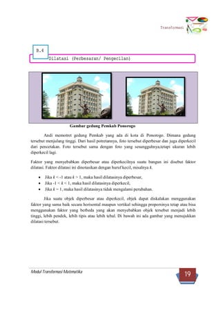Modul Transformasi Matematika
19
Transformasi
B.4
Dilatasi (Perbesaran/ Pengecilan)
Gambar gedung Pemkab Ponorogo
Andi memotret gedung Pemkab yang ada di kota di Ponorogo. Dimana gedung
tersebut menjulang tinggi. Dari hasil potretannya, foto tersebut diperbesar dan juga diperkecil
dari pencetakan. Foto tersebut sama dengan foto yang sesungguhnya,tetapi ukuran lebih
diperkecil lagi.
Faktor yang menyebabkan diperbesar atau diperkecilnya suatu bangun ini disebut faktor
dilatasi. Faktor dilatasi ini dinotasikan dengan huruf kecil, misalnya k.
 Jika k < -1 atau k > 1, maka hasil dilatasinya diperbesar,
 Jika -1 < k < 1, maka hasil dilatasinya diperkecil,
 Jika k = 1, maka hasil dilatasinya tidak mengalami perubahan.
Jika suatu objek diperbesar atau diperkecil, objek dapat diskalakan menggunakan
faktor yang sama baik secara horisontal maupun vertikal sehingga proporsinya tetap atau bisa
menggunakan faktor yang berbeda yang akan menyebabkan objek tersebut menjadi lebih
tinggi, lebih pendek, lebih tipis atau lebih tebal. Di bawah ini ada gambar yang menujukkan
dilatasi tersebut.
 