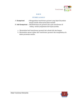 Modul Transformasi Matematika
2
Transformasi
BAB II
PEMBELAJARAN
A. Kompetensi : Menggunakan transformasi geometri yang dapat dinyatakan
dengan matriks dalam pemecahan masalah.
B. Sub Kompetensi : Mendefinisikan arti geometri dari suatu transformasi di
bidang melalui pengamatan dari kajian pustaka.
a. Menentukan hasil transformasi geometri dari sebuah titik dan bangun.
b. Menentukan operasi aljabar dari transformasi geometri dan mengubahnya ke
dalam persamaan matriks.
 