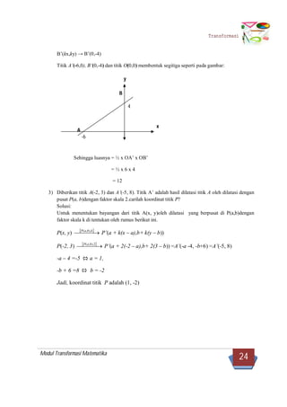 Modul Transformasi Matematika
24
Transformasi
B’(kx,ky) → B’(0,-4)
Titik A’(-6,0), B’(0,-4) dan titik O(0,0) membentuk segitiga seperti pada gambar:
Sehingga luasnya = ½ x OA’ x OB’
= ½ x 6 x 4
= 12
3) Diberikan titik A(-2, 3) dan A’(-5, 8). Titik A’ adalah hasil dilatasi titik A oleh dilatasi dengan
pusat P(a, b)dengan faktor skala 2.carilah koordinat titik P?
Solusi:
Untuk menentukan bayangan dari titik A(x, y)oleh dilatasi yang berpusat di P(a,b)dengan
faktor skala k di tentukan oleh rumus berikut ini.
P(x, y)  
  kbaP ),,(
P’(a + k(x – a),b+ k(y – b))
P(-2, 3)  
  2),,( baP
P’(a + 2(-2 – a),b+ 2(3 – b)) =A’(-a -4, -b+6) =A’(-5, 8)
-a – 4 =-5 a = 1,
-b + 6 =8 b = -2
Jadi, koordinat titik P adalah (1, -2)
y
-6
4
A
B
x
 