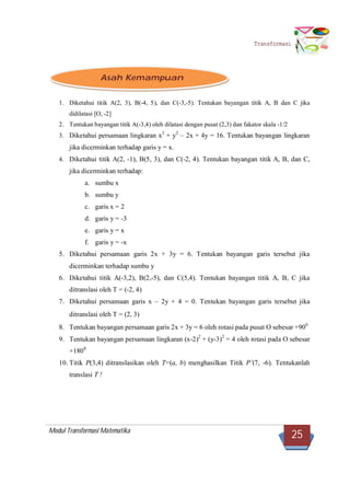 Modul Transformasi Matematika
25
Transformasi
1. Diketahui titik A(2, 3), B(-4, 5), dan C(-3,-5). Tentukan bayangan titik A, B dan C jika
didilatasi [O, -2]
2. Tentukan bayangan titik A(-3,4) oleh dilatasi dengan pusat (2,3) dan fakator skala -1/2
3. Diketahui persamaan lingkaran x2
+ y2
– 2x + 4y = 16. Tentukan bayangan lingkaran
jika dicerminkan terhadap garis y = x.
4. Diketahui titik A(2, -1), B(5, 3), dan C(-2, 4). Tentukan bayangan titik A, B, dan C,
jika dicerminkan terhadap:
a. sumbu x
b. sumbu y
c. garis x = 2
d. garis y = -3
e. garis y = x
f. garis y = -x
5. Diketahui persamaan garis 2x + 3y = 6. Tentukan bayangan garis tersebut jika
dicerminkan terhadap sumbu y
6. Diketahui titik A(-3,2), B(2,-5), dan C(5,4). Tentukan bayangan titik A, B, C jika
ditranslasi oleh T = (-2, 4)
7. Diketahui persamaan garis x – 2y + 4 = 0. Tentukan bayangan garis tersebut jika
ditranslasi oleh T = (2, 3)
8. Tentukan bayangan persamaan garis 2x + 3y = 6 oleh rotasi pada pusat O sebesar +900
9. Tentukan bayangan persamaan lingkaran (x-2)2
+ (y-3)2
= 4 oleh rotasi pada O sebesar
+1800
10. Titik P(3,4) ditranslasikan oleh T=(a, b) menghasilkan Titik P’(7, -6). Tentukanlah
translasi T !
Asah Kemampuan
 