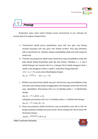 Modul Transformasi Matematika
26
Transformasi
C Penutup
Berdasarkan sajian materi terkait berbagai konsep transoformasi di atas, beberapa hal
penting dapat kita rangkum sebagai berikut.
a. Transformasi adalah proses perpindahan suatu titik atau garis atau bidang
menjadi bayangan titik atau garis atau bidang tersebut. Bisa juga dikatakan
bahwa transformasi itu diartikan sebagai memindahkan objek dari suatu tempat ke
tempat lain.
b. Translasi atau pergeseran adalah suatu transformasi yang memindahkan setiap titik
pada sebuah bidang berdasarkan jarak dan arah tertentu. Misalkan x, y, a, dan b
adalah bilangan real, translasi titik A (x, y) dengan T(a,b) adalah menggeser absis x
sejauh a dan menggeser ordinat y sejauh b, sedemikian hingga diperoleh
A’(x + a, y + b), secara notasi dilambangkan dengan:
A(x, y)  
  ),( baT
A'(x + a, y + b) .
c. Refleksi atau pencerminan adalah satu jenis transformasi yang memindahkan setiap
titik pada suatu bidang dengan mengggunakan sifat bayangan cermin dari titik-titik
yang dipindahkan. Pencerminan titik A (a, b) terhadap sumbu x = h didefinisikan
dengan:
A(a, b)  hx
A'(2h - a, b) ,
sedangkan pencerminan titik A (a, b) terhadap sumbu y= k didefinisikan dengan:
A(a, b)  ky
A'(a, 2k + b) .
d. Rotasi atau perputaran adalah transformasi yang memindahkan suatu titik ke titik lain
dengan perputaran terhadap titik pusat tertentu. Rotasi terhadap titik O(0,0) sebesar 900
dirumuskan dengan:
A(a,b)   ]90),0,0([OR
A'( b, a)
 