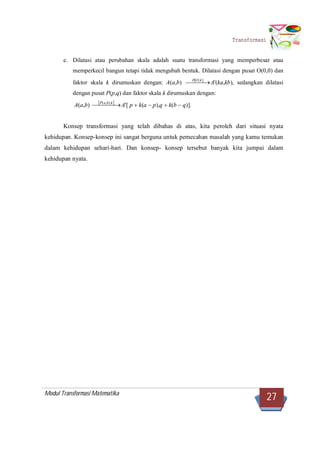 Modul Transformasi Matematika
27
Transformasi
e. Dilatasi atau perubahan skala adalah suatu transformasi yang memperbesar atau
memperkecil bangun tetapi tidak mengubah bentuk. Dilatasi dengan pusat O(0,0) dan
faktor skala k dirumuskan dengan: A(a,b)   ],[ kOD
A'(ka,kb), sedangkan dilatasi
dengan pusat P(p,q) dan faktor skala k dirumuskan dengan:
A(a,b)  
  kbaP ),,(
A'[ p k(a p),q k(b q)].
Konsep transformasi yang telah dibahas di atas, kita peroleh dari situasi nyata
kehidupan. Konsep-konsep ini sangat berguna untuk pemecahan masalah yang kamu temukan
dalam kehidupan sehari-hari. Dan konsep- konsep tersebut banyak kita jumpai dalam
kehidupan nyata.
 