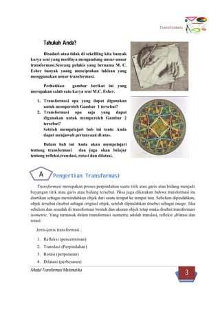 Modul Transformasi Matematika
3
Transformasi
Tahukah Anda?
Disadari atau tidak di sekeliling kita banyak
karya seni yang motifnya mengandung unsur-unsur
transformasi.Seorang pelukis yang bernama M. C.
Esher banyak yaang menciptakan lukisan yang
menggunakan unsur transformasi.
Perhatikan gambar berikut ini yang
merupakan salah satu karya seni M.C. Esher.
1. Transformasi apa yang dapat digunakan
untuk memperoleh Gambar 1 tersebut?
2. Transformasi apa saja yang dapat
digunakan untuk memperoleh Gambar 2
tersebut?
Setelah mempelajari bab ini tentu Anda
dapat menjawab pertanyaan di atas.
Dalam bab ini Anda akan mempelajari
tentang transformasi dan juga akan belajar
tentang refleksi,translasi, rotasi dan dilatasi.
Pengertian Transformasi
Transformasi merupakan proses perpindahan suatu titik atau garis atau bidang menjadi
bayangan titik atau garis atau bidang tersebut. Bisa juga dikatakan bahwa transformasi itu
diartikan sebagai memindahkan objek dari suatu tempat ke tempat lain. Sebelum dipindahkan,
objek tersebut disebut sebagai original objek, setelah dipindahkan disebut sebagai image. Jika
sebelem dan sesudah di transformasi bentuk dan ukuran objek tetap maka disebut transformasi
isometric. Yang termasuk dalam transformasi isometric adalah translasi, refleksi ,dilatasi dan
rotasi.
Jenis-jenis transformasi :
1. Refleksi (pencerminan)
2. Translasi (Perpindahan)
3. Rotasi (perputaran)
4. Dilatasi (perbesaran)
A
 