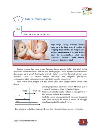 Modul Transformasi Matematika
4
Transformasi
P’(2h-a,b)
a
h
2h-a
y
x
B.1
Materi Pembelajaran
REFLEKSI(PENCERMINAN)
Terlihat seorang bayi yang senang bermain dengan cermin. Kalian juga pasti sering
bercermin. Ketika bercermin, amatilah diri dan bayangan kalian. Apakah memiliki bentuk
dan ukuran yang sama? Amati pula jarak diri kalian ke cermin. Samakah dengan jarak
bayangan kalian ke cermin? Dengan bercermin dan menjawab pertanyaan-
pertanyaantersebut, kalian akan menemukan beberapa sifat pencerminan.
Pada cermin datar, tampak oleh kita bahwa jarak objek dengan cermin adalah sama
dengan
jarak bayangan objek tersebut ke cermin. Misalkan garis x
= h adalah cermin dan titik P (a,b) adalah objek.
Jarak titik P terhadap sumbu y adalah a. Jarak cermin x =
h ke sumbu y adalah h. Karena jarak
benda ke cermin sama dengan jarak bayangan ke cermin
maka jarak bayangan ke sumbu y adalah 2h sehingga
jarak bayangan ke objek adalah 2h – a.
Dan sekarang, perhatikan lingkaran Q yang dicerminkan terhadap sumbu-y berikut ini.
Bayi sangat senang mencoba sesuatu
yang baru dia lihat, seperti gambar di
samping, bayi laki-laki ini tampak asik
melihat bayangannya di cermin. Ketika
bayi itu menempelkan salah satu
tangannya, ternyata pada cermin,
tangannya juga menempel.
P(a,b)
B
 