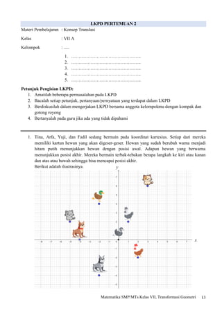 13
Matematika SMP/MTs Kelas VII, Transformasi Geometri
LKPD PERTEMUAN 2
Materi Pembelajaran : Konsep Translasi
Kelas : VII A
Kelompok : .....
1. ………………………………………..
2. ………………………………………..
3. ………………………………………..
4. ………………………………………..
5. ………………………………………..
Petunjuk Pengisian LKPD:
1. Amatilah beberapa permasalahan pada LKPD
2. Bacalah setiap petunjuk, pertanyaan/pernyataan yang terdapat dalam LKPD
3. Berdiskusilah dalam mengerjakan LKPD bersama anggota kelompokmu dengan kompak dan
gotong royong
4. Bertanyalah pada guru jika ada yang tidak dipahami
1. Tina, Arfa, Yuji, dan Fadil sedang bermain pada koordinat kartesius. Setiap dari mereka
memiliki kartun hewan yang akan digeser-geser. Hewan yang sudah berubah warna menjadi
hitam putih menunjukkan hewan dengan posisi awal. Adapun hewan yang berwarna
menunjukkan posisi akhir. Mereka bermain terbak-tebakan berapa langkah ke kiri atau kanan
dan atas atau bawah sehingga bisa mencapai posisi akhir.
Berikut adalah ilustrasinya. y
x
 