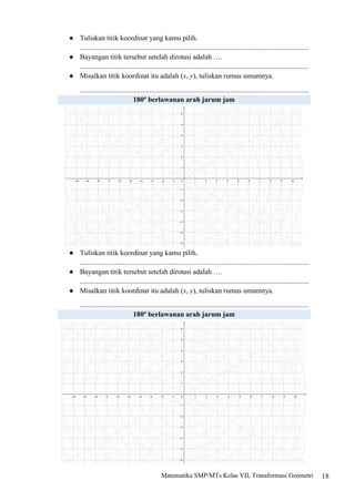 18
Matematika SMP/MTs Kelas VII, Transformasi Geometri
● Tuliskan titik koordinat yang kamu pilih.
................................................................................................................................
● Bayangan titik tersebut setelah dirotasi adalah ….
................................................................................................................................
● Misalkan titik koordinat itu adalah (x, y), tuliskan rumus umumnya.
................................................................................................................................
180o
berlawanan arah jarum jam
● Tuliskan titik koordinat yang kamu pilih.
................................................................................................................................
● Bayangan titik tersebut setelah dirotasi adalah ….
................................................................................................................................
● Misalkan titik koordinat itu adalah (x, y), tuliskan rumus umumnya.
................................................................................................................................
180o
berlawanan arah jarum jam
 