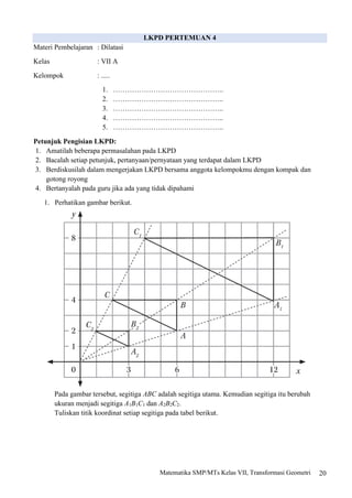20
Matematika SMP/MTs Kelas VII, Transformasi Geometri
LKPD PERTEMUAN 4
Materi Pembelajaran : Dilatasi
Kelas : VII A
Kelompok : .....
1. ………………………………………..
2. ………………………………………..
3. ………………………………………..
4. ………………………………………..
5. ………………………………………..
Petunjuk Pengisian LKPD:
1. Amatilah beberapa permasalahan pada LKPD
2. Bacalah setiap petunjuk, pertanyaan/pernyataan yang terdapat dalam LKPD
3. Berdiskusilah dalam mengerjakan LKPD bersama anggota kelompokmu dengan kompak dan
gotong royong
4. Bertanyalah pada guru jika ada yang tidak dipahami
1. Perhatikan gambar berikut.
Pada gambar tersebut, segitiga ABC adalah segitiga utama. Kemudian segitiga itu berubah
ukuran menjadi segitiga A1B1C1 dan A2B2C2.
Tuliskan titik koordinat setiap segitiga pada tabel berikut.
 