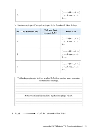 22
Matematika SMP/MTs Kelas VII, Transformasi Geometri
3
b. Perubahan segitiga ABC menjadi segitiga A2B2C2. Tentukanlah faktor skalanya.
No Titik Koordinat ABC
Titik koordinat
bayangan A2B2C2
Faktor skala
1
2
3
Tulislah kesimpulan dari aktivitas tersebut. Definisikan translasi secara umum dan
tuliskan rumus umumnya.
............................................................................................................................................
............................................................................................................................................
............................................................................................................................................
............................................................................................................................................
............................................................................................................................................
Notasi translasi secara matematis dapat ditulis sebagai berikut.
............................................................................................................................................
............................................................................................................................................
............................................................................................................................................
3. R(x, y) R'(-12, 8). Tentukan koordinat titik R.
 