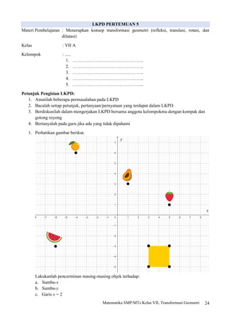 24
Matematika SMP/MTs Kelas VII, Transformasi Geometri
LKPD PERTEMUAN 5
Materi Pembelajaran : Menerapkan konsep transformasi geometri (refleksi, translasi, rotasi, dan
dilatasi)
Kelas : VII A
Kelompok : .....
1. ………………………………………..
2. ………………………………………..
3. ………………………………………..
4. ………………………………………..
5. ………………………………………..
Petunjuk Pengisian LKPD:
1. Amatilah beberapa permasalahan pada LKPD
2. Bacalah setiap petunjuk, pertanyaan/pernyataan yang terdapat dalam LKPD
3. Berdiskusilah dalam mengerjakan LKPD bersama anggota kelompokmu dengan kompak dan
gotong royong
4. Bertanyalah pada guru jika ada yang tidak dipahami
1. Perhatikan gambar berikut.
Lakukanlah pencerminan masing-masing objek terhadap:
a. Sumbu-x
b. Sumbu-y
c. Garis x = 2
y
x
 