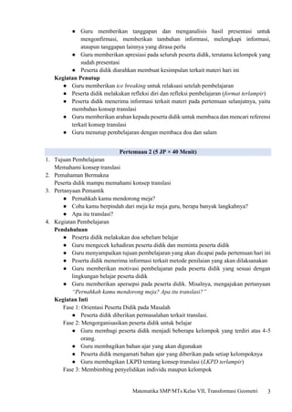 3
Matematika SMP/MTs Kelas VII, Transformasi Geometri
● Guru memberikan tanggapan dan menganalisis hasil presentasi untuk
mengonfirmasi, memberikan tambahan informasi, melengkapi informasi,
ataupun tanggapan lainnya yang dirasa perlu
● Guru memberikan apresiasi pada seluruh peserta didik, terutama kelompok yang
sudah presentasi
● Peserta didik diarahkan membuat kesimpulan terkait materi hari ini
Kegiatan Penutup
● Guru memberikan ice breaking untuk relaksasi setelah pembelajaran
● Peserta didik melakukan refleksi diri dan refleksi pembelajaran (format terlampir)
● Peserta didik menerima informasi terkait materi pada pertemuan selanjutnya, yaitu
membahas konsep translasi
● Guru memberikan arahan kepada peserta didik untuk membaca dan mencari referensi
terkait konsep translasi
● Guru menutup pembelajaran dengan membaca doa dan salam
Pertemuan 2 (5 JP × 40 Menit)
1. Tujuan Pembelajaran
Memahami konsep translasi
2. Pemahaman Bermakna
Peserta didik mampu memahami konsep translasi
3. Pertanyaan Pemantik
● Pernahkah kamu mendorong meja?
● Coba kamu berpindah dari meja ke meja guru, berapa banyak langkahnya?
● Apa itu translasi?
4. Kegiatan Pembelajaran
Pendahuluan
● Peserta didik melakukan doa sebelum belajar
● Guru mengecek kehadiran peserta didik dan meminta peserta didik
● Guru menyampaikan tujuan pembelajaran yang akan dicapai pada pertemuan hari ini
● Peserta didik menerima informasi terkait metode penilaian yang akan dilaksanakan
● Guru memberikan motivasi pembelajaran pada peserta didik yang sesuai dengan
lingkungan belajar peserta didik
● Guru memberikan apersepsi pada peserta didik. Misalnya, mengajukan pertanyaan
“Pernahkah kamu mendorong meja? Apa itu translasi?”
Kegiatan Inti
Fase 1: Orientasi Peserta Didik pada Masalah
● Peserta didik diberikan permasalahan terkait translasi.
Fase 2: Mengorganisasikan peserta didik untuk belajar
● Guru membagi peserta didik menjadi beberapa kelompok yang terdiri atas 4-5
orang.
● Guru membagikan bahan ajar yang akan digunakan
● Peserta didik mengamati bahan ajar yang diberikan pada setiap kelompoknya
● Guru membagikan LKPD tentang konsep translasi (LKPD terlampir)
Fase 3: Membimbing penyelidikan individu maupun kelompok
 