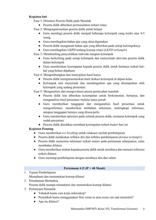 5
Matematika SMP/MTs Kelas VII, Transformasi Geometri
Kegiatan Inti
Fase 1: Orientasi Peserta Didik pada Masalah
● Peserta didik diberikan permasalahan terkait rotasi
Fase 2: Mengorganisasikan peserta didik untuk belajar
● Guru membagi peserta didik menjadi beberapa kelompok yang terdiri atas 4-5
orang.
● Guru membagikan bahan ajar yang akan digunakan
● Peserta didik mengamati bahan ajar yang diberikan pada setiap kelompoknya
● Guru membagikan LKPD tentang konsep rotasi (LKPD terlampir)
Fase 3: Membimbing penyelidikan individu maupun kelompok
● Guru berkeliling pada setiap kelompok dan mencermati aktivitas peserta didik
dalam kelompok
● Guru memberikan kesempatan kepada peserta didik untuk bertanya terkait hal-
hal yang belum dipahami
Fase 4: Mengembangkan dan menyajikan hasil karya
● Peserta didik mempresentasikan hasil diskusi kelompok di depan kelas
● Kelompok lain menyimak dan mendengarkan apa yang disampaikan oleh
kelompok yang sedang presentasi
Fase 5: Menganalisis dan mengevaluasi proses pemecahan masalah
● Peserta didik lain diberikan kesempatan untuk berkomentar, bertanya, dan
menganalisis hasil presentasi melalui tanya jawab
● Guru memberikan tanggapan dan menganalisis hasil presentasi untuk
mengonfirmasi, memberikan tambahan informasi, melengkapi informasi,
ataupun tanggapan lainnya yang dirasa perlu
● Guru memberikan apresiasi pada seluruh peserta didik, terutama kelompok yang
sudah presentasi
● Peserta didik diarahkan membuat kesimpulan terkait materi hari ini
Kegiatan Penutup
● Guru memberikan ice breaking untuk relaksasi setelah pembelajaran
● Peserta didik melakukan refleksi diri dan refleksi pembelajaran (format terlampir)
● Peserta didik menerima informasi terkait materi pada pertemuan selanjutnya, yaitu
membahas dilatasi
● Guru memberikan arahan kepada peserta didik untuk membaca dan mencari referensi
terkait dilatasi
● Guru menutup pembelajaran dengan membaca doa dan salam
Pertemuan 4 (5 JP × 40 Menit)
1. Tujuan Pembelajaran
Memahami dan menentukan konsep dilatasi
2. Pemahaman Bermakna
Peserta didik mampu memahami dan menentukan konsep dilatasi
3. Pertanyaan Pemantik
● Tahukah kamu cara kerja mikroskop?
● Pernahkah kamu menggunakan fitur zoom in atau zoom out saat memotret?
● Apa itu dilatasi?
 