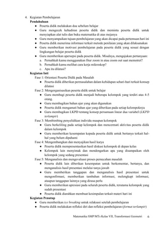 6
Matematika SMP/MTs Kelas VII, Transformasi Geometri
4. Kegiatan Pembelajaran
Pendahuluan
● Peserta didik melakukan doa sebelum belajar
● Guru mengecek kehadiran peserta didik dan meminta peserta didik untuk
menyiapkan alat tulis dan buku matematika di atas mejanya
● Guru menyampaikan tujuan pembelajaran yang akan dicapai pada pertemuan hari ini
● Peserta didik menerima informasi terkait metode penilaian yang akan dilaksanakan
● Guru memberikan motivasi pembelajaran pada peserta didik yang sesuai dengan
lingkungan belajar peserta didik
● Guru memberikan apersepsi pada peserta didik. Misalnya, mengajukan pertanyaan:
a. Pernahkah kamu menggunakan fitur zoom in atau zoom out saat memotret?
b. Pernahkah kamu melihat cara kerja mikroskop?
c. Apa itu dilatasi?
Kegiatan Inti
Fase 1: Orientasi Peserta Didik pada Masalah
● Peserta didik diberikan permasalahan dalam kehidupan sehari-hari terkait konsep
dilatasi
Fase 2: Mengorganisasikan peserta didik untuk belajar
● Guru membagi peserta didik menjadi beberapa kelompok yang terdiri atas 4-5
orang.
● Guru membagikan bahan ajar yang akan digunakan
● Peserta didik mengamati bahan ajar yang diberikan pada setiap kelompoknya
● Guru membagikan LKPD tentang konsep persamaan linear dua variabel (LKPD
terlampir)
Fase 3: Membimbing penyelidikan individu maupun kelompok
● Guru berkeliling pada setiap kelompok dan mencermati aktivitas peserta didik
dalam kelompok
● Guru memberikan kesempatan kepada peserta didik untuk bertanya terkait hal-
hal yang belum dipahami
Fase 4: Mengembangkan dan menyajikan hasil karya
● Peserta didik mempresentasikan hasil diskusi kelompok di depan kelas
● Kelompok lain menyimak dan mendengarkan apa yang disampaikan oleh
kelompok yang sedang presentasi
Fase 5: Menganalisis dan mengevaluasi proses pemecahan masalah
● Peserta didik lain diberikan kesempatan untuk berkomentar, bertanya, dan
menganalisis hasil presentasi melalui tanya jawab
● Guru memberikan tanggapan dan menganalisis hasil presentasi untuk
mengonfirmasi, memberikan tambahan informasi, melengkapi informasi,
ataupun tanggapan lainnya yang dirasa perlu
● Guru memberikan apresiasi pada seluruh peserta didik, terutama kelompok yang
sudah presentasi
● Peserta didik diarahkan membuat kesimpulan terkait materi hari ini
Kegiatan Penutup
● Guru memberikan ice breaking untuk relaksasi setelah pembelajaran
● Peserta didik melakukan refleksi diri dan refleksi pembelajaran (format terlampir)
 