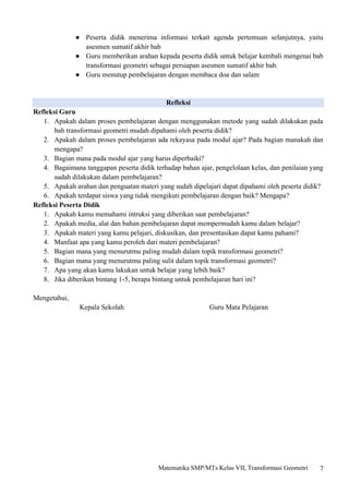 7
Matematika SMP/MTs Kelas VII, Transformasi Geometri
● Peserta didik menerima informasi terkait agenda pertemuan selanjutnya, yaitu
asesmen sumatif akhir bab
● Guru memberikan arahan kepada peserta didik untuk belajar kembali mengenai bab
transformasi geometri sebagai persiapan asesmen sumatif akhir bab.
● Guru menutup pembelajaran dengan membaca doa dan salam
Refleksi
Refleksi Guru
1. Apakah dalam proses pembelajaran dengan menggunakan metode yang sudah dilakukan pada
bab transformasi geometri mudah dipahami oleh peserta didik?
2. Apakah dalam proses pembelajaran ada rekayasa pada modul ajar? Pada bagian manakah dan
mengapa?
3. Bagian mana pada modul ajar yang harus diperbaiki?
4. Bagaimana tanggapan peserta didik terhadap bahan ajar, pengelolaan kelas, dan penilaian yang
sudah dilakukan dalam pembelajaran?
5. Apakah arahan dan penguatan materi yang sudah dipelajari dapat dipahami oleh peserta didik?
6. Apakah terdapat siswa yang tidak mengikuti pembelajaran dengan baik? Mengapa?
Refleksi Peserta Didik
1. Apakah kamu memahami intruksi yang diberikan saat pembelajaran?
2. Apakah media, alat dan bahan pembelajaran dapat mempermudah kamu dalam belajar?
3. Apakah materi yang kamu pelajari, diskusikan, dan presentasikan dapat kamu pahami?
4. Manfaat apa yang kamu peroleh dari materi pembelajaran?
5. Bagian mana yang menurutmu paling mudah dalam topik transformasi geometri?
6. Bagian mana yang menurutmu paling sulit dalam topik transformasi geometri?
7. Apa yang akan kamu lakukan untuk belajar yang lebih baik?
8. Jika diberikan bintang 1-5, berapa bintang untuk pembelajaran hari ini?
Mengetahui,
Kepala Sekolah Guru Mata Pelajaran
 