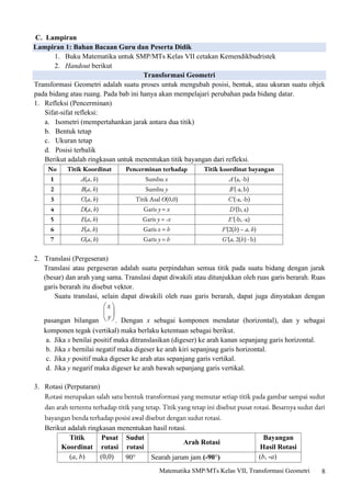 8
Matematika SMP/MTs Kelas VII, Transformasi Geometri
C. Lampiran
Lampiran 1: Bahan Bacaan Guru dan Peserta Didik
1. Buku Matematika untuk SMP/MTs Kelas VII cetakan Kemendikbudristek
2. Handout berikut
Transformasi Geometri
Transformasi Geometri adalah suatu proses untuk mengubah posisi, bentuk, atau ukuran suatu objek
pada bidang atau ruang. Pada bab ini hanya akan mempelajari perubahan pada bidang datar.
1. Refleksi (Pencerminan)
Sifat-sifat refleksi:
a. Isometri (mempertahankan jarak antara dua titik)
b. Bentuk tetap
c. Ukuran tetap
d. Posisi terbalik
Berikut adalah ringkasan untuk menentukan titik bayangan dari refleksi.
No Titik Koordinat Pencerminan terhadap Titik koordinat bayangan
1 A(a, b) Sumbu x A'(a, -b)
2 B(a, b) Sumbu y B'(-a, b)
3 C(a, b) Titik Asal O(0,0) C'(-a, -b)
4 D(a, b) Garis y = x D'(b, a)
5 E(a, b) Garis y = -x E'(-b, -a)
6 F(a, b) Garis x = h F'(2(h) – a, b)
7 G(a, b) Garis y = h G'(a, 2(h) - b)
2. Translasi (Pergeseran)
Translasi atau pergeseran adalah suatu perpindahan semua titik pada suatu bidang dengan jarak
(besar) dan arah yang sama. Translasi dapat diwakili atau ditunjukkan oleh ruas garis berarah. Ruas
garis berarah itu disebut vektor.
Suatu translasi, selain dapat diwakili oleh ruas garis berarah, dapat juga dinyatakan dengan
pasangan bilangan . Dengan x sebagai komponen mendatar (horizontal), dan y sebagai
komponen tegak (vertikal) maka berlaku ketentuan sebagai berikut.
a. Jika x benilai positif maka ditranslasikan (digeser) ke arah kanan sepanjang garis horizontal.
b. Jika x bernilai negatif maka digeser ke arah kiri sepanjnag garis horizontal.
c. Jika y positif maka digeser ke arah atas sepanjang garis vertikal.
d. Jika y negarif maka digeser ke arah bawah sepanjang garis vertikal.
3. Rotasi (Perputaran)
Rotasi merupakan salah satu bentuk transformasi yang memutar setiap titik pada gambar sampai sudut
dan arah tertentu terhadap titik yang tetap. Titik yang tetap ini disebut pusat rotasi. Besarnya sudut dari
bayangan benda terhadap posisi awal disebut dengan sudut rotasi.
Berikut adalah ringkasan menentukan hasil rotasi.
Titik
Koordinat
Pusat
rotasi
Sudut
rotasi
Arah Rotasi
Bayangan
Hasil Rotasi
(a, b) (0,0) 90 Searah jarum jam (-90) (b, -a)
 