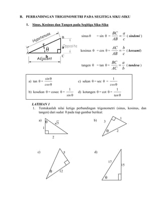 B. PERBANDINGAN TRIGONOMETRI PADA SEGITIGA SIKU-SIKU
1.

Sinus, Kosinus dan Tangen pada Segitiga Siku-Siku

kosinus  = cos  =

a

A

AC b
 ( kossami)
AB c

BC a
 ( tandesa )
AC b

C

b

a) tan  =

BC a
 ( sindemi )
AB c

tangen  = tan  =

c

= sin  =

sinus 

B

sin 

c) sekan  = sec  =

cos 

b) kosekan  = cosec  =

1
sin 

1

cos 
1
d) kotangen  = cot  =
tan 

LATIHAN 1
1. Tentukanlah nilai ketiga perbandingan trigonometri (sinus, kosinus, dan
tangen) dari sudut  pada tiap gambar berikut:
a)



b)

5

1

1
3



2

2

c)

5

d)
17
15



12



 
