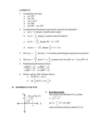 LATIHAN C
1.

Tentukanlah nilai dari:
a. sin 120o
b. tan 150o
c. cos (-1350)
d. sec 300o
e. sin 240o – cos 330o

2.

Tentukanlah perbandingan trigonometri yang lain jika diketahui:
a. tan x = 2, dengan x adalah sudut tumpul
1
b. cos A = , dengan A adalah sudut di kuadran I
2
12
c. cot A =  , dengan 90o < A < 270o
5
3
d. cosec C =  2 , dengan   C  2
2
3
Jika sin y =  dan tan y > 0, tentukan perbandingan trigonometri yang lain!
5

3.
4.
5.

5

dan 0o < x < , tentukan nilai sin (180o–x) + 3.cos (90o+x)!
5
2
Sederhanakanlah bentuk berikut:

Jika cos x =


cos90

 + sec180  x
 x  cos ec90  x 

sin 360 0  x

6.

0

0

0

Dalam segitiga ABC buktikan bahwa:
a. sin (B+C) = sin A
1
1
b. sin (B+C) = cos A
2
2

D. KOORDINAT KUTUB
1.
Y
y

P(x,y)=P(r,  )
r

Koordinat kutub
Jika sebuah titik diketahui P (x,y) maka:
r=


x

X

x2  y2

y o
, 0    360 o
x
maka koordinat kutubnya adalah P (r,  )
tan  =

 
