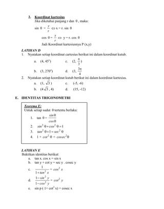 2.

Koordinat kartesius
Jika diketahui panjang r dan  , maka:
y
sin  =
 x = r. sin 
r
x
cos  =
 y = r. cos 
r
Jadi Koordinat kartesiusnya P (x,y)

LATIHAN D
1. Nyatakan setiap koordinat cartesius berikut ini dalam koordinat kutub.

a. (4, 45o)
c. (2, )
3
3
b. (3, 270o)
d. (3,
4
2. Nyatakan setiap koordinat kutub berikut ini dalam koordinat kartesius.

3)

a.

(1,

b.

(4 3 , 4)

c.

(-5, -6)

d.

(15, -12)

E. IDENTITAS TRIGONOMETRI
Teorema E:
Untuk setiap sudut  tertentu berlaku:
sin 
1. tan  =
cos 
2. sin 2   cos 2   1
3. tan 2   1  sec 2 
4.

1 + cot 2  = cos ec 2 

LATIHAN E
Buktikan identitas berikut:
a. tan x. cos x = sin x
b. tan y + cot y = sec y . cosec y
1
c.
= cos 2 x
1  tan 2 x
d.
e.

1  sin 2 y

= cot 2 y

1  cos y
sin p ( 1+ cot2 x) = cosec x
2

 