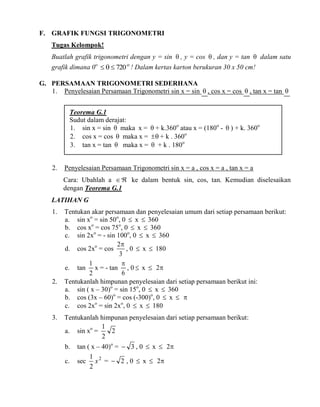 F. GRAFIK FUNGSI TRIGONOMETRI
Tugas Kelompok!
Buatlah grafik trigonometri dengan y = sin  , y = cos  , dan y = tan  dalam satu
grafik dimana 0o    720 o ! Dalam kertas karton berukuran 30 x 50 cm!
G. PERSAMAAN TRIGONOMETRI SEDERHANA
1. Penyelesaian Persamaan Trigonometri sin x = sin  , cos x = cos  , tan x = tan 
Teorema G.1
Sudut dalam derajat:
1. sin x = sin  maka x =  + k.360o atau x = (180o -  ) + k. 360o
2. cos x = cos  maka x =   + k . 360o
3. tan x = tan  maka x =  + k . 180o
2.

Penyelesaian Persamaan Trigonometri sin x = a , cos x = a , tan x = a
Cara: Ubahlah a   ke dalam bentuk sin, cos, tan. Kemudian diselesaikan
dengan Teorema G.1

LATIHAN G
1.

2.

3.

Tentukan akar persamaan dan penyelesaian umum dari setiap persamaan berikut:
a. sin xo = sin 50o, 0  x  360
b. cos xo = cos 75o, 0  x  360
c. sin 2xo = - sin 100o, 0  x  360
2
d. cos 2xo = cos
, 0  x  180
3
1

e. tan x = - tan , 0  x  2
6
2
Tentukanlah himpunan penyelesaian dari setiap persamaan berikut ini:
a. sin ( x – 30)o = sin 15o, 0  x  360
b. cos (3x – 60)o = cos (-300)o, 0  x  
c. cos 2xo = sin 2xo, 0  x  180
Tentukanlah himpunan penyelesaian dari setiap persamaan berikut:
1
2
a. sin xo =
2
b.
c.

tan ( x – 40)o =  3 , 0  x  2
1
sec x 2 =  2 , 0  x  2
2

 