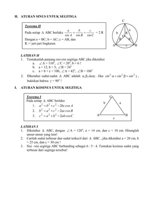 H. ATURAN SINUS UNTUK SEGITIGA
C
Teorema H
a

a
b
c


=2R
sin A sin B sin C
Dengan a = BC; b = AC; c = AB, dan
R := jari-jari lingkaran

Pada setiap  ABC berlaku

b

R
R

A

O

R
c

B

LATIHAN H
1. Tentukanlah panjang sisi-sisi segitiga ABC jika diketahui
a.  A = 110o,  C = 20o, b = 6 !
b. a = 12, b = 5,  B = 24o
c. a + b + c = 100,  A = 42o,  B = 106o
2. Diketahui sudut-sudut  ABC adalah ,, dan . Jika sin 2   sin 2   sin 2  ,
buktikan bahwa  = 90o !
I.

ATURAN KOSINUS UNTUK SEGITIGA
C

Teorema I
Pada setiap  ABC berlaku
1. a 2  b 2  c 2  2bc cos A
2. b 2  a 2  c 2  2ac cos B
3.

c 2  a 2  b 2  2ab cos C

b

a

A

B
c

LATIHAN I
1. Diketahui  ABC, dengan  A = 120o, a = 14 cm, dan c = 10 cm. Hitunglah
unsur-unsur yang lain!
2. Carilah sudut terbesar dan sudut terkecil dari  ABC , jika diketahui a = 20 cm, b
= 25 cm, dan c = 30 cm !
3. Sisi –sisi segitiga ABC berbanding sebagai 6 : 5 : 4. Tentukan kosinus sudut yang
terbesar dari segitiga tersebut!

 