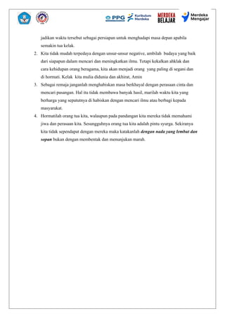 jadikan waktu tersebut sebagai persiapan untuk menghadapi masa depan apabila
semakin tua kelak.
2. Kita tidak mudah terpedaya dengan unsur-unsur negative, ambilah budaya yang baik
dari siapapun dalam mencari dan meningkatkan ilmu. Tetapi kekalkan ahklak dan
cara kehidupan orang beragama, kita akan menjadi orang yang paling di segani dan
di hormati. Kelak kita mulia didunia dan akhirat, Amin
3. Sebagai remaja janganlah menghabiskan masa berkhayal dengan perasaan cinta dan
mencari pasangan. Hal itu tidak membawa banyak hasil, marilah waktu kita yang
berharga yang sepatutnya di habiskan dengan mencari ilmu atau berbagi kepada
masyarakat.
4. Hormatilah orang tua kita, walaupun pada pandangan kita mereka tidak memahami
jiwa dan perasaan kita. Sesungguhnya orang tua kita adalah pintu syurga. Sekiranya
kita tidak sependapat dengan mereka maka katakanlah dengan nada yang lembut dan
sopan bukan dengan membentak dan menunjukan marah.
 