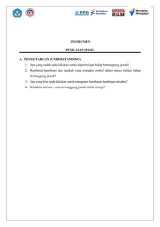 INSTRUMEN
PENILAIAN HASIL
A. PENGETAHUAN (UNDERSTANDING)
1. Apa yang sudah anda lakukan untuk dapat belajar hidup bertanggung jawab?
2. Hambatan-hambatan apa sajakah yang mungkin timbul dalam upaya belajar hidup
bertanggung jawab?
3. Apa yang bisa anda lakukan untuk mengatasi hambatan-hambatan tersebut?
4. Sebutkan macam – macam tanggung jawab untuk remaja?
 
