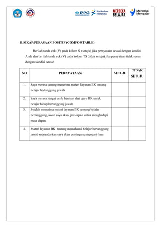 B. SIKAP/PERASAAN POSITIF (COMFORTABLE)
Berilah tanda cek (V) pada kolom S (setuju) jika pernyataan sesuai dengan kondisi
Anda dan berilah tanda cek (V) pada kolom TS (tidak setuju) jika pernyataan tidak sesuai
dengan kondisi Anda!
NO PERNYATAAN SETUJU
TIDAK
SETUJU
1. Saya merasa senang menerima materi layanan BK tentang
belajar bertanggung jawab
2. Saya merasa sangat perlu bantuan dari guru BK untuk
belajar hidup bertanggung jawab
3. Setelah menerima materi layanan BK tentang belajar
bertanggung jawab saya akan persiapan untuk menghadapi
masa depan
4. Materi layanan BK tentang memahami belajar bertanggung
jawab menyadarkan saya akan pentingnya mencari ilmu
 