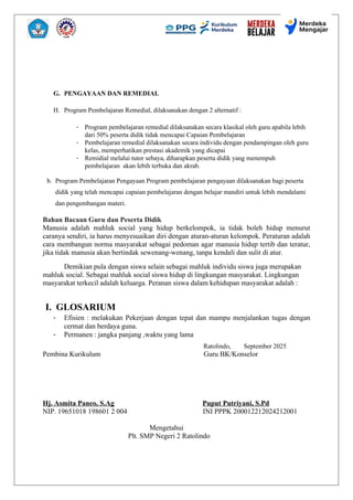 G. PENGAYAAN DAN REMEDIAL
H. Program Pembelajaran Remedial, dilaksanakan dengan 2 alternatif :
- Program pembelajaran remedial dilaksanakan secara klasikal oleh guru apabila lebih
dari 50% peserta didik tidak mencapai Capaian Pembelajaran
- Pembelajaran remedial dilaksanakan secara individu dengan pendampingan oleh guru
kelas, memperhatikan prestasi akademik yang dicapai
- Remidial melalui tutor sebaya, diharapkan peserta didik yang menempuh
pembelajaran akan lebih terbuka dan akrab.
b. Program Pembelajaran Pengayaan Program pembelajaran pengayaan dilaksanakan bagi peserta
didik yang telah mencapai capaian pembelajaran dengan belajar mandiri untuk lebih mendalami
dan pengembangan materi.
Bahan Bacaan Guru dan Peserta Didik
Manusia adalah mahluk social yang hidup berkelompok, ia tidak boleh hidup menurut
caranya sendiri, ia harus menyesuaikan diri dengan aturan-aturan kelompok. Peraturan adalah
cara membangun norma masyarakat sebagai pedoman agar manusia hidup tertib dan teratur,
jika tidak manusia akan bertindak sewenang-wenang, tanpa kendali dan sulit di atur.
Demikian pula dengan siswa selain sebagai mahluk individu siswa juga merupakan
mahluk social. Sebagai mahluk social siswa hidup di lingkungan masyarakat. Lingkungan
masyarakat terkecil adalah keluarga. Peranan siswa dalam kehidupan masyarakat adalah :
I. GLOSARIUM
- Efisien : melakukan Pekerjaan dengan tepat dan mampu menjalankan tugas dengan
cermat dan berdaya guna.
- Permanen : jangka panjang ,waktu yang lama
Ratolindo, September 2025
Pembina Kurikulum Guru BK/Konselor
Hj. Asmita Paneo, S.Ag Puput Putriyani, S.Pd
NIP. 19651018 198601 2 004 INI PPPK 200012212024212001
Mengetahui
Plt. SMP Negeri 2 Ratolindo
 