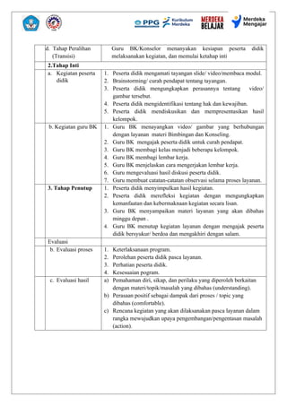 d. Tahap Peralihan
(Transisi)
Guru BK/Konselor menanyakan kesiapan peserta didik
melaksanakan kegiatan, dan memulai ketahap inti
2.Tahap Inti
a. Kegiatan peserta
didik
1. Peserta didik mengamati tayangan slide/ video/membaca modul.
2. Brainstorming/ curah pendapat tentang tayangan.
3. Peserta didik mengungkapkan perasannya tentang video/
gambar tersebut.
4. Peserta didik mengidentifikasi tentang hak dan kewajiban.
5. Peserta didik mendiskusikan dan mempresentasikan hasil
kelompok.
b. Kegiatan guru BK 1. Guru BK menayangkan video/ gambar yang berhubungan
dengan layanan materi Bimbingan dan Konseling.
2. Guru BK mengajak peserta didik untuk curah pendapat.
3. Guru BK membagi kelas menjadi beberapa kelompok.
4. Guru BK membagi lembar kerja.
5. Guru BK menjelaskan cara mengerjakan lembar kerja.
6. Guru mengevaluasi hasil diskusi peserta didik.
7. Guru membuat catatan-catatan observasi selama proses layanan.
3. Tahap Penutup 1. Peserta didik menyimpulkan hasil kegiatan.
2. Peserta didik merefleksi kegiatan dengan mengungkapkan
kemanfaatan dan kebermaknaan kegiatan secara lisan.
3. Guru BK menyampaikan materi layanan yang akan dibahas
minggu depan .
4. Guru BK menutup kegiatan layanan dengan mengajak peserta
didik bersyukur/ berdoa dan mengakhiri dengan salam.
Evaluasi
b. Evaluasi proses 1. Keterlaksanaan program.
2. Perolehan peserta didik pasca layanan.
3. Perhatian peserta didik.
4. Kesesuaian pogram.
c. Evaluasi hasil a) Pemahaman diri, sikap, dan perilaku yang diperoleh berkaitan
dengan materi/topik/masalah yang dibahas (understanding).
b) Perasaan positif sebagai dampak dari proses / topic yang
dibahas (comfortable).
c) Rencana kegiatan yang akan dilaksanakan pasca layanan dalam
rangka mewujudkan upaya pengembangan/pengentasan masalah
(action).
 
