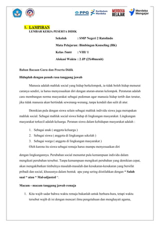 1. LAMPIRAN
LEMBAR KERJA PESERTA DIDIK
Sekolah : SMP Negeri 2 Ratolindo
Mata Pelajaran: Bimbingan Konseling (BK)
Kelas /Smtr : VIII/ 1
Alokasi Waktu : 2 JP (2X40menit)
Bahan Bacaan Guru dan Peserta Didik
Hiduplah dengan penuh rasa tanggung jawab
Manusia adalah mahluk social yang hidup berkelompok, ia tidak boleh hidup menurut
caranya sendiri, ia harus menyesuaikan diri dengan aturan-aturan kelompok. Peraturan adalah
cara membangun norma masyarakat sebagai pedoman agar manusia hidup tertib dan teratur,
jika tidak manusia akan bertindak sewenang-wenang, tanpa kendali dan sulit di atur.
Demikian pula dengan siswa selain sebagai mahluk individu siswa juga merupakan
mahluk social. Sebagai mahluk social siswa hidup di lingkungan masyarakat. Lingkungan
masyarakat terkecil adalah keluarga. Peranan siswa dalam kehidupan masyarakat adalah :
1. Sebagai anak ( anggota keluarga )
2. Sebagai siswa ( anggota di lingkungan sekolah )
3. Sebagai warga ( anggota di lingkungan masyarakat )
Oleh karena itu siswa sebagai remaja harus mampu menyesuaikan diri
dengan lingkungannya. Perubahan social menuntut pula kemampuan individu dalam
mengikuti perubahan tersebut. Tanpa kemampuan mengikuti perubahan yang demikian cepat,
akan mengakibatkan timbulnya masalah-masalah dan kesukaran-kesukaran yang bersifat
pribadi dan social, khususnya dalam bentuk apa yang sering diistilahkan dengan “ Salah
suai “ atau “ Mal-adjusted “.
Macam - macam tanggung jawab remaja
1. Kita wajib sadar bahwa waktu remaja bukanlah untuk berhura-hura, tetapi waktu
tersebut wajib di isi dengan mencari ilmu pengetahuan dan menghayati agama,
 