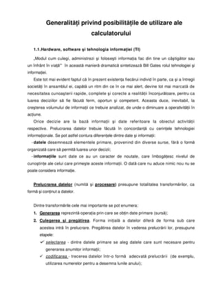 GeneralităŃi privind posibilităŃile de utilizare ale
                                     calculatorului

   1.1.Hardware, software şi tehnologia informaŃiei (TI)

   „Modul cum culegi, administrezi şi foloseşti informaŃia fac din tine un câştigător sau
un înfrânt în viaŃă'” în această manieră dramatică sintetizează Bill Gates rolul tehnologiei şi
informaŃiei.
   Este tot mai evident faptul că în prezent existenŃa fiecărui individ în parte, ca şi a întregii
societăŃi în ansamblul ei, capătă un ritm din ce în ce mai alert, devine tot mai marcată de
necesitatea cunoaşterii rapide, complete şi corecte a realităŃii înconjurătoare, pentru ca
luarea deciziilor să fie făcută ferm, oportun şi competent. Aceasta duce, inevitabil, la
creşterea volumului de informaŃii ce trebuie analizat, de unde o diminuare a operativităŃii în
acŃiune.
   Orice decizie are la bază informaŃii şi date referitoare la obiectul activităŃii
respective. Prelucrarea datelor trebuie făcută în concordanŃă cu cerinŃele tehnologiei
informaŃionale. Se pot astfel contura diferenŃele dintre date şi informaŃii:
  - datele desemnează elementele primare, provenind din diverse surse, fără o formă
organizată care să permită luarea unor decizii;
  - informaŃiile sunt date ce au un caracter de noutate, care îmbogăŃesc nivelul de
cunoştinŃe ale celui care primeşte aceste informaŃii. O dată care nu aduce nimic nou nu se
poate considera informaŃie.


   Prelucrarea datelor (numită şi procesare) presupune totalitatea transformărilor, ca
formă şi conŃinut a datelor.


   Dintre transformările cele mai importante se pot enumera:
   1. Generarea reprezintă operaŃia prin care se obŃin date primare (sursă);
   2. Culegerea şi pregătirea. Forma iniŃială a datelor diferă de forma sub care
       acestea intră în prelucrare. Pregătirea datelor în vederea prelucrării lor, presupune
       etapele:
           selectarea - dintre datele primare se aleg datele care sunt necesare pentru
           generarea anumitor informaŃii;
           codificarea - trecerea datelor într-o formă adecvată prelucrării (de exemplu,
           utilizarea numerelor pentru a desemna lunile anului);
 