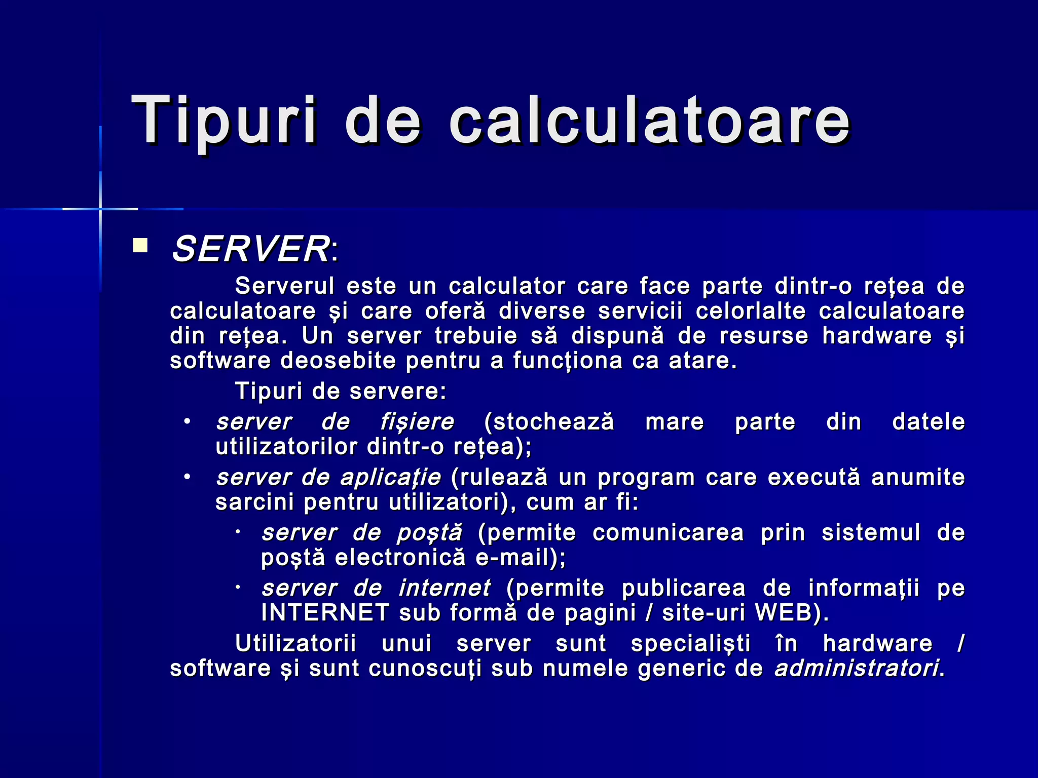 Tipuri de calculatoare
   SERVER :
          Serverul este un calculator care face parte dintr-o reţea de
    calculatoare şi care oferă diverse servicii celorlalte calculatoare
    din reţea. Un server trebuie să dispună de resurse hardware şi
    software deosebite pentru a funcţiona ca atare.
          Tipuri de servere:
     • server de fişiere (stochează mare parte din datele
        utilizatorilor dintr-o reţea);
     • server de aplicaţie (rulează un program care execută anumite
        sarcini pentru utilizatori), cum ar fi:
          • server de poştă (permite comunicarea prin sistemul de
             poştă electronică e-mail);
          • server de internet (permite publicarea de informaţii pe
             INTERNET sub formă de pagini / site-uri WEB).
          Utilizatorii unui server sunt specialişti în hardware /
    software şi sunt cunoscuţi sub numele generic de administratori .
 