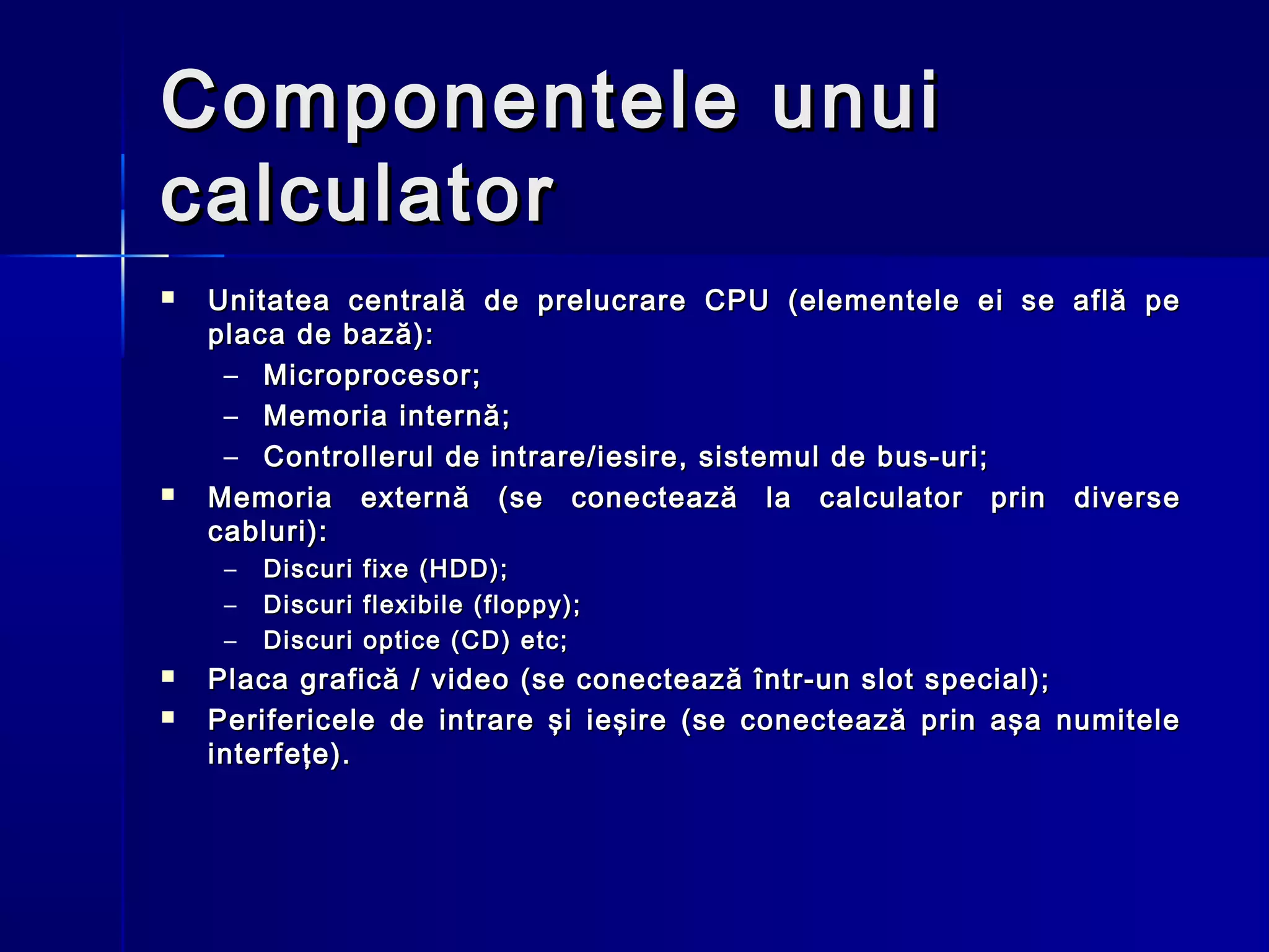 Componentele unui
calculator
   Unitatea centrală de prelucrare CPU (elementele ei se     află pe
    placa de bază):
     – Microprocesor;
     – Memoria internă;
     – Controllerul de intrare/iesire, sistemul de bus-uri;
   Memoria externă (se conectează la calculator prin         diverse
    cabluri):
     –   Discuri   fixe (HDD);
     –   Discuri   flexibile (floppy);
     –   Discuri   optice (CD) etc;
   Placa grafică / video (se conectează într-un slot special);
   Perifericele de intrare şi ieşire (se conectează prin aşa numitele
    interfeţe).
 