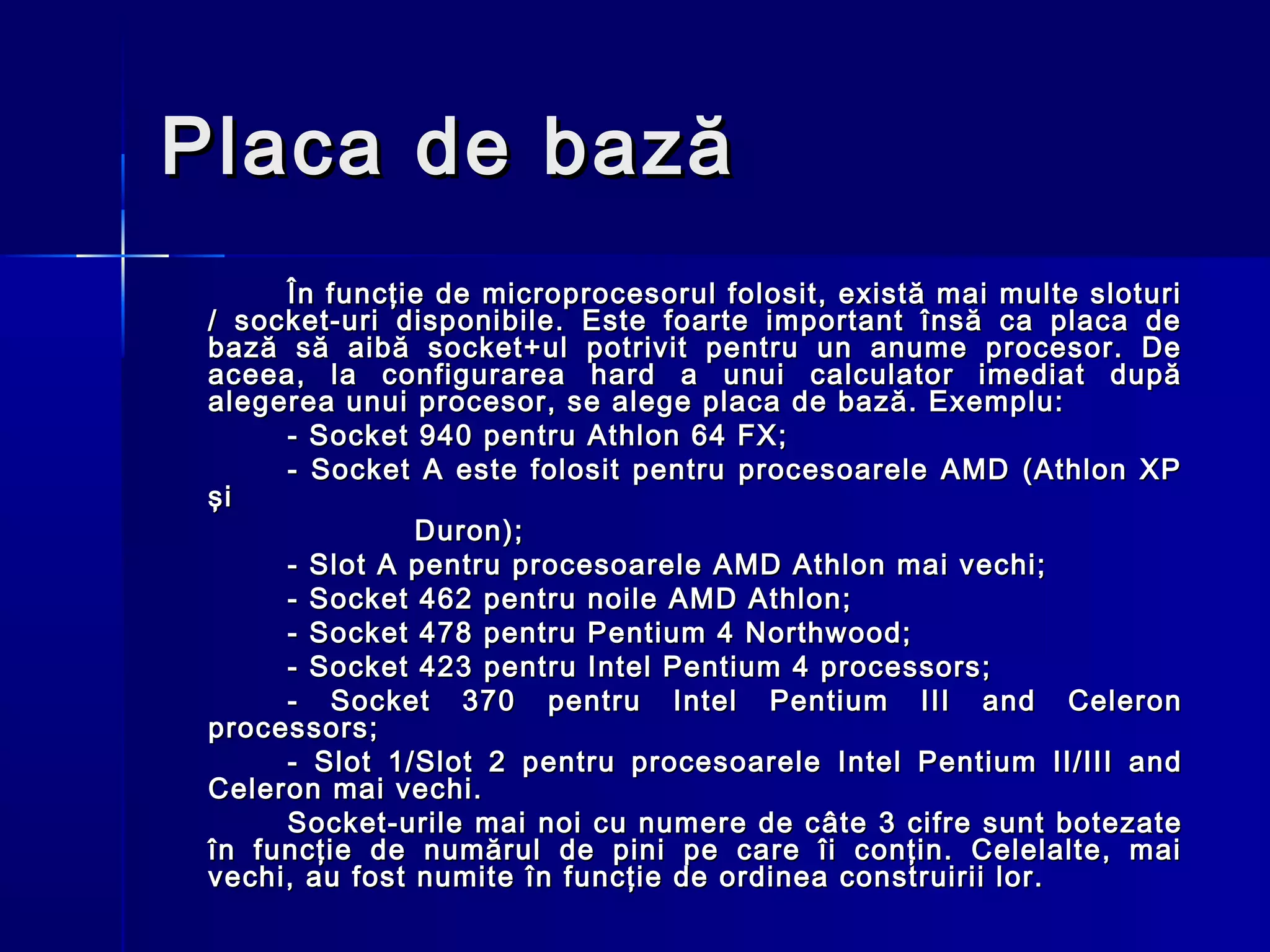 Placa de bază
      În funcţie de microprocesorul folosit, există mai multe sloturi
 / socket-uri disponibile. Este foarte important însă ca placa de
 bază să aibă socket+ul potrivit pentru un anume procesor. De
 aceea, la configurarea hard a unui calculator imediat după
 alegerea unui procesor, se alege placa de bază. Exemplu:
      - Socket 940 pentru Athlon 64 FX;
      - Socket A este folosit pentru procesoarele AMD (Athlon XP
 şi
                Duron);
      - Slot A pentru procesoarele AMD Athlon mai vechi;
      - Socket 462 pentru noile AMD Athlon;
      - Socket 478 pentru Pentium 4 Northwood;
      - Socket 423 pentru Intel Pentium 4 processors;
      - Socket 370 pentru Intel Pentium III and Celeron
 processors;
      - Slot 1/Slot 2 pentru procesoarele Intel Pentium II/III and
 Celeron mai vechi.
      Socket-urile mai noi cu numere de c âte 3 cifre sunt botezate
 în funcţie de numărul de pini pe care îi conţin. Celelalte, mai
 vechi, au fost numite în funcţie de ordinea construirii lor.
 