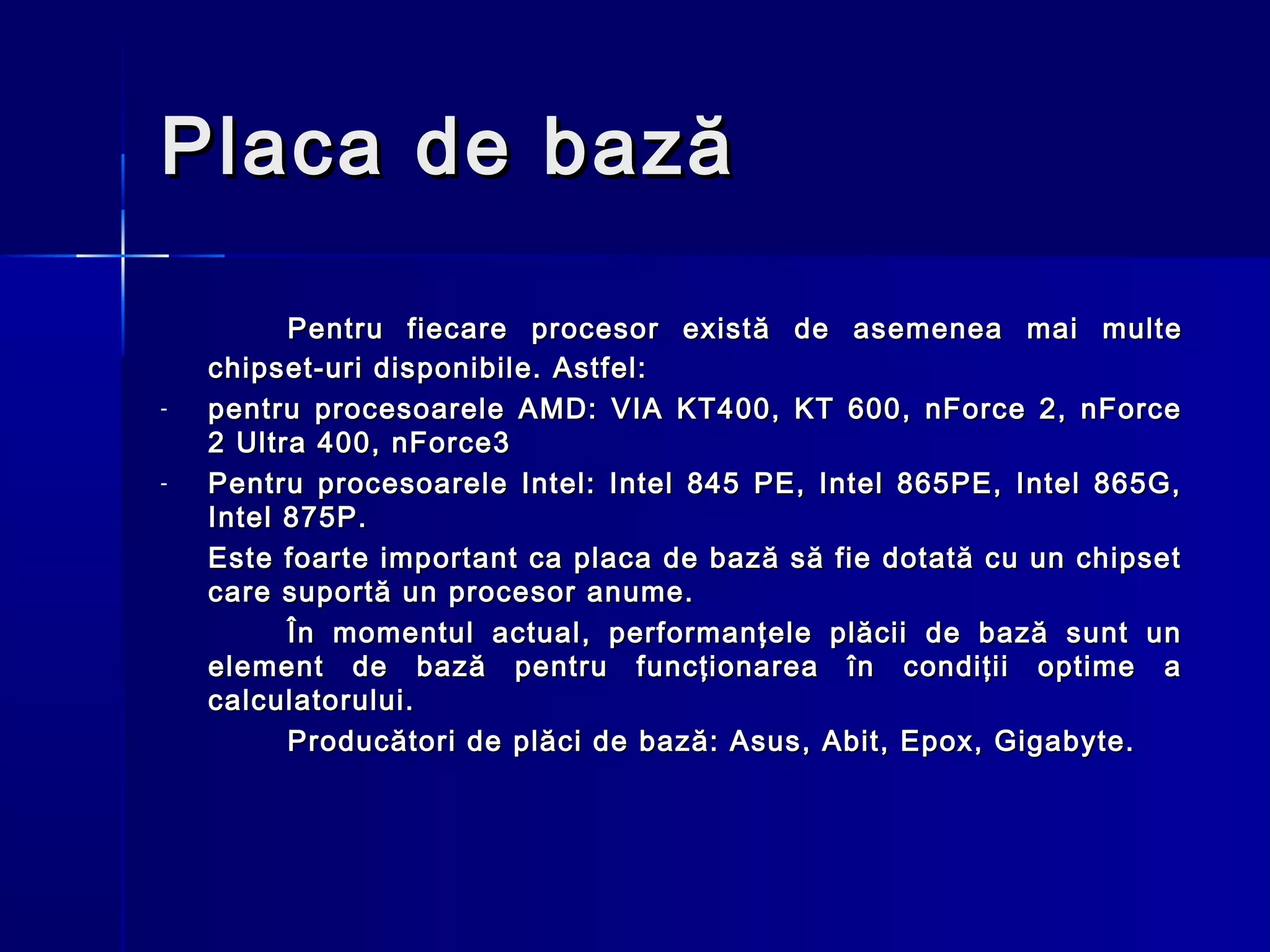 Placa de bază

          P entru fiecare procesor exist ă de asemenea mai multe
    chipset-uri disponibile. Astfel:
-   pentru procesoarele AMD: VIA KT400, KT 600, nForce 2, nForce
    2 Ultra 400, nForce3
-   Pentru procesoarele Intel: Intel 845 PE, Intel 865PE, Intel 865G,
    Intel 875P.
    Este foarte important ca placa de bază să fie dotată cu un chipset
    care suportă un procesor anume.
          În momentul actual, performanţele plăcii de bază sunt un
    element de bază pentru funcţionarea în condiţii optime a
    calculatorului.
          Producători de plăci de bază: Asus, Abit, Epox, Gigabyte.
 