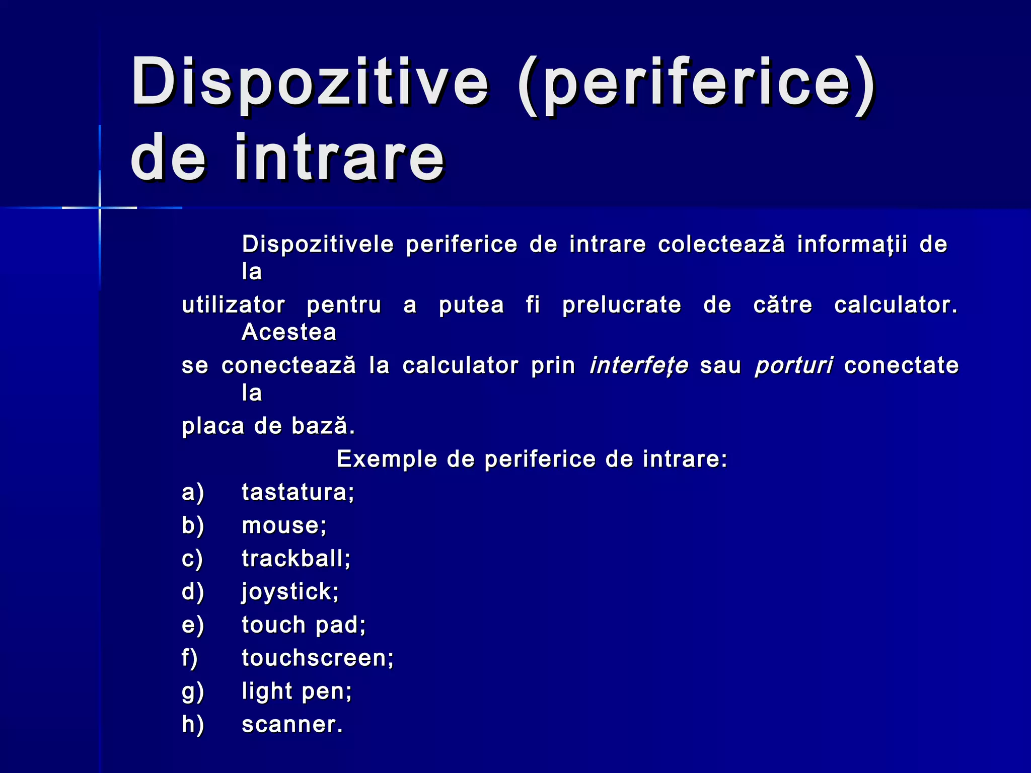 Dispozitive (periferice)
de intrare
       Dispozitivele periferice de intrare colectează informaţii de
       la
 utilizator pentru a putea fi prelucrate de către calculator.
       Acestea
 se cone c tează la calculator prin interfeţe sau porturi conectate
       la
 placa de bază.
                Exemple de periferice de intrare:
 a)    tastatura;
 b)    mouse;
 c)    trackball;
 d)    joystick;
 e)    touch pad;
 f)    touchscreen;
 g)    light pen;
 h)    scanner.
 