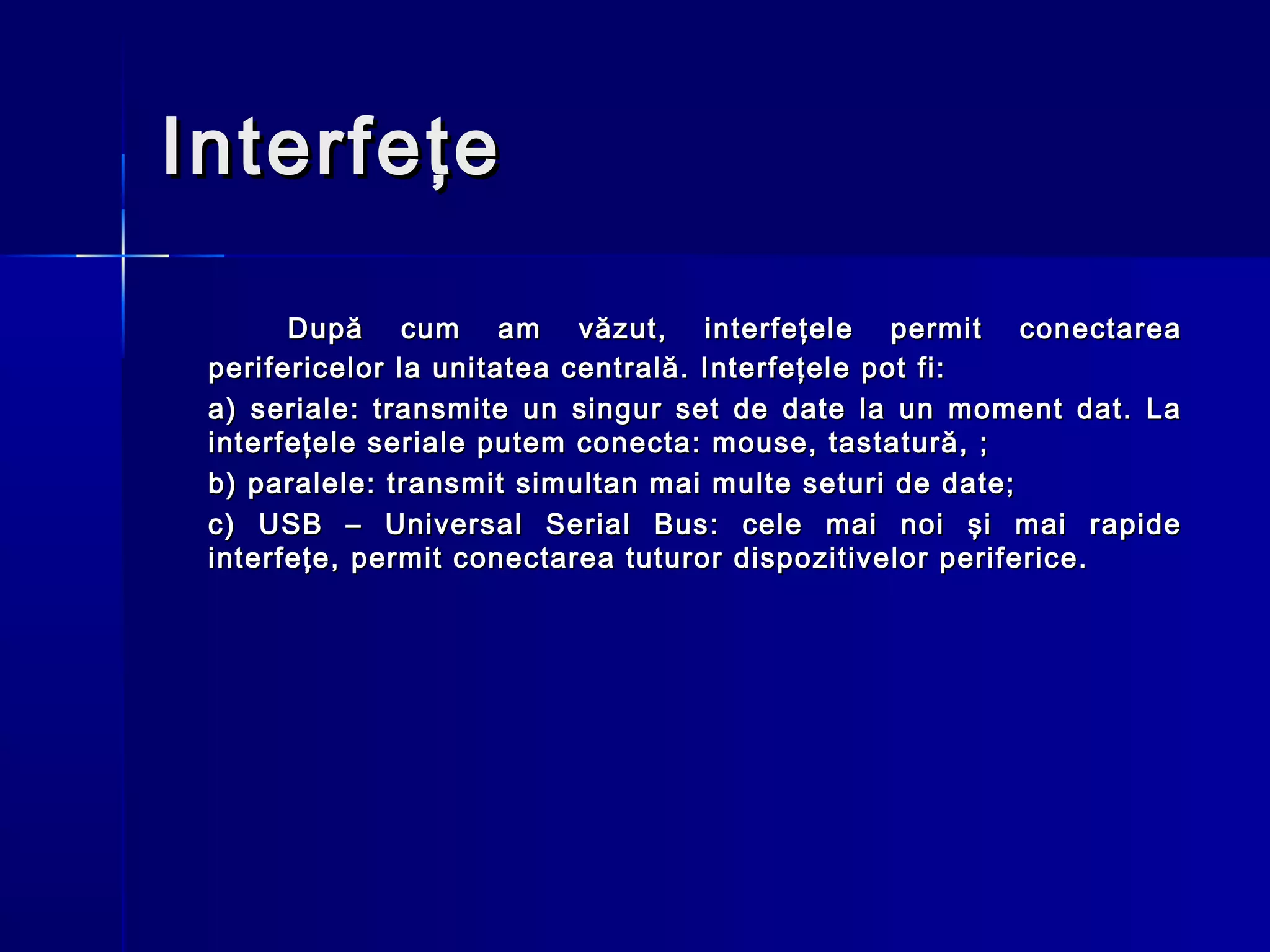 Interfeţe

       După cum am văzut, interfeţele permit conectarea
 perifericelor la unitatea centrală. Interfeţele pot fi:
 a) seriale: transmite un singur set de date la un moment dat. La
 interfeţele seriale putem conecta: mouse, tastatură, ;
 b) paralele: transmit simultan mai multe seturi de date;
 c) USB – Universal Serial Bus: cele mai noi şi mai rapide
 interfeţe, permit conectarea tuturor dispozitivelor periferice.
 