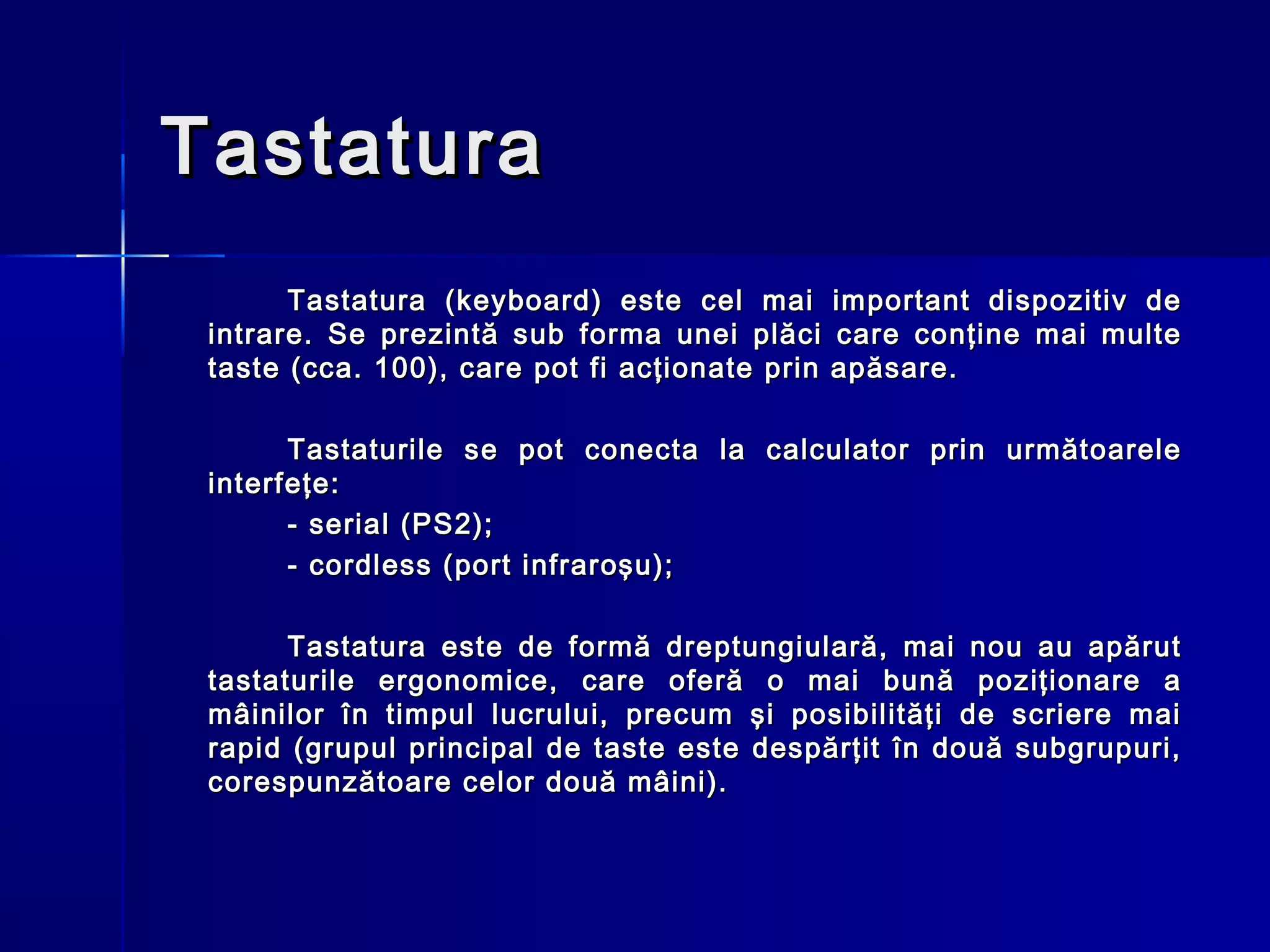 Tastatura
       Tastatura (keyboard) este cel mai        important dispozitiv de
 intrare. Se prezintă sub forma unei plăci      care conţine mai multe
 taste (cca. 100), care pot fi acţionate prin   apăsare.

       Tastaturile se pot conecta la calculator prin următoarele
 interfeţe:
       - serial (PS2);
       - cordless (port infraroşu);

       Tastatura este de formă dreptungiulară, mai nou au apărut
 tastaturile ergonomice, care oferă o mai bună poziţionare a
 mâinilor în timpul lucrului, precum şi posibilităţi de scriere mai
 rapid (grupul principal de taste este despărţit în două subgrupuri,
 corespunzătoare celor două mâini).
 