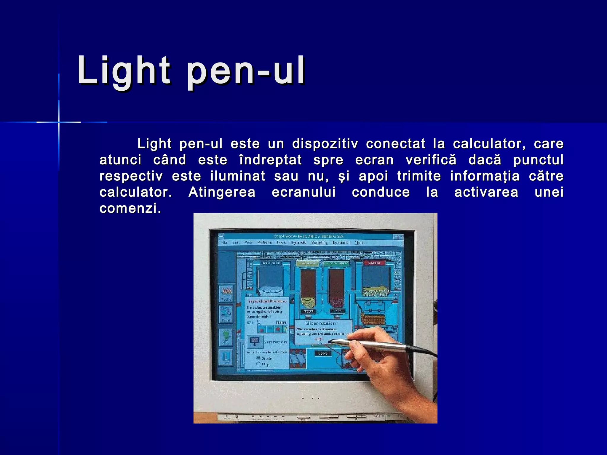 Light pen-ul
      Light pen-ul este un dispozitiv conectat la calculator, care
 atunci când este îndreptat spre ecran verifică dacă punctul
 respectiv este iluminat sau nu, şi apoi trimite informaţia către
 calculator. Atingerea ecranului conduce la activarea unei
 comenzi.
 