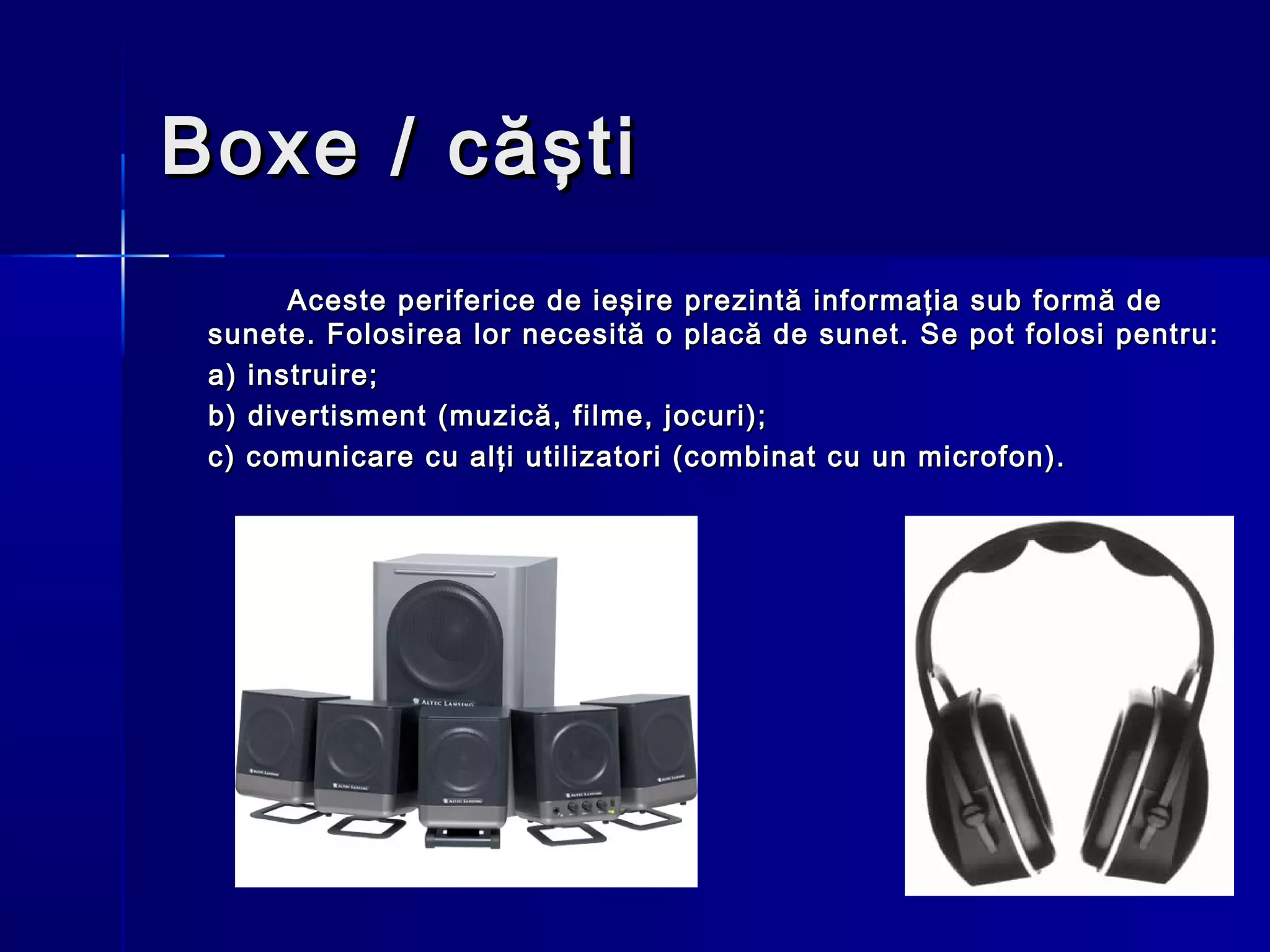 Boxe / căşti
       Aceste periferice de ieşire prezintă informaţia sub formă de
 sunete. Folosirea lor necesită o placă de sunet. Se pot folosi pentru:
 a) instruire;
 b) divertisment (muzică, filme, jocuri);
 c) comunicare cu alţi utilizatori (combinat cu un microfon).
 