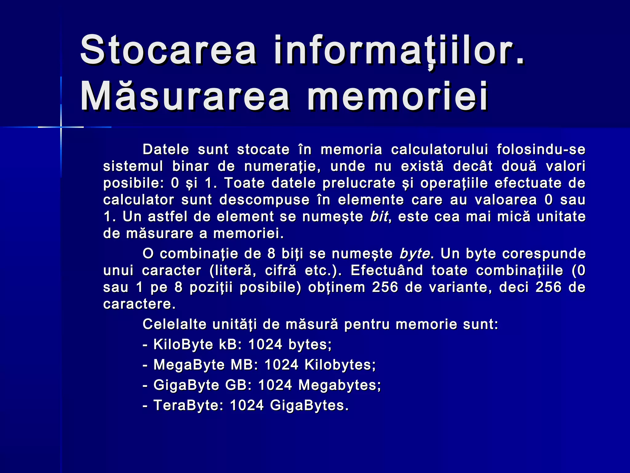 Stocarea informaţiilor.
Măsurarea memoriei
      Datele sunt stocate în memoria calculatorului folosindu-se
 sistemul binar de numeraţie, unde nu există decât două valori
 posibile: 0 şi 1. Toate datele prelucrate şi operaţiile efectuate de
 calculator sunt descompuse în elemente care au valoarea 0 sau
 1. Un astfel de element se numeşte bit , este cea mai mică unitate
 de măsurare a memoriei.
      O combinaţie de 8 biţi se numeşte byte . Un byte corespunde
 unui caracter (literă, cifră etc.). Efectuând toate combinaţiile (0
 sau 1 pe 8 poziţii posibile) obţinem 256 de variante, deci 256 de
 caractere.
      Celelalte unităţi de măsură pentru memorie sunt:
      - KiloByte kB: 1024 bytes;
      - MegaByte MB: 1024 Kilobytes;
      - GigaByte GB: 1024 Megabytes;
      - TeraByte: 1024 GigaBytes.
 
