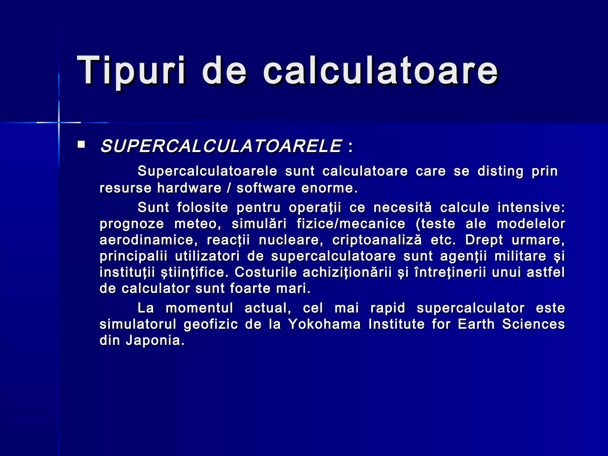 Tipuri de calculatoare
   SUPERCALCULATOARELE :
          Supercalculatoarele sunt calculatoare care se disting prin
    resurse hardware / software enorme .
          Sunt folosite pentru operaţii ce necesită calcule intensive:
    prognoze meteo, simulări fizice/mecanice (teste ale modelelor
    aerodinamice, reacţii nucleare, criptoanaliză etc. Drept urmare,
    principalii utilizatori de supercalculatoare sunt agenţii militare şi
    instituţii ştiinţifice. Costurile achiziţionării şi întreţinerii unui astfel
    de calculator sunt foarte mari.
          La momentul actual, cel mai rapid supercalculator este
    simulatorul geofizic de la Yokohama Institute for Earth Sciences
    din Japonia.
 