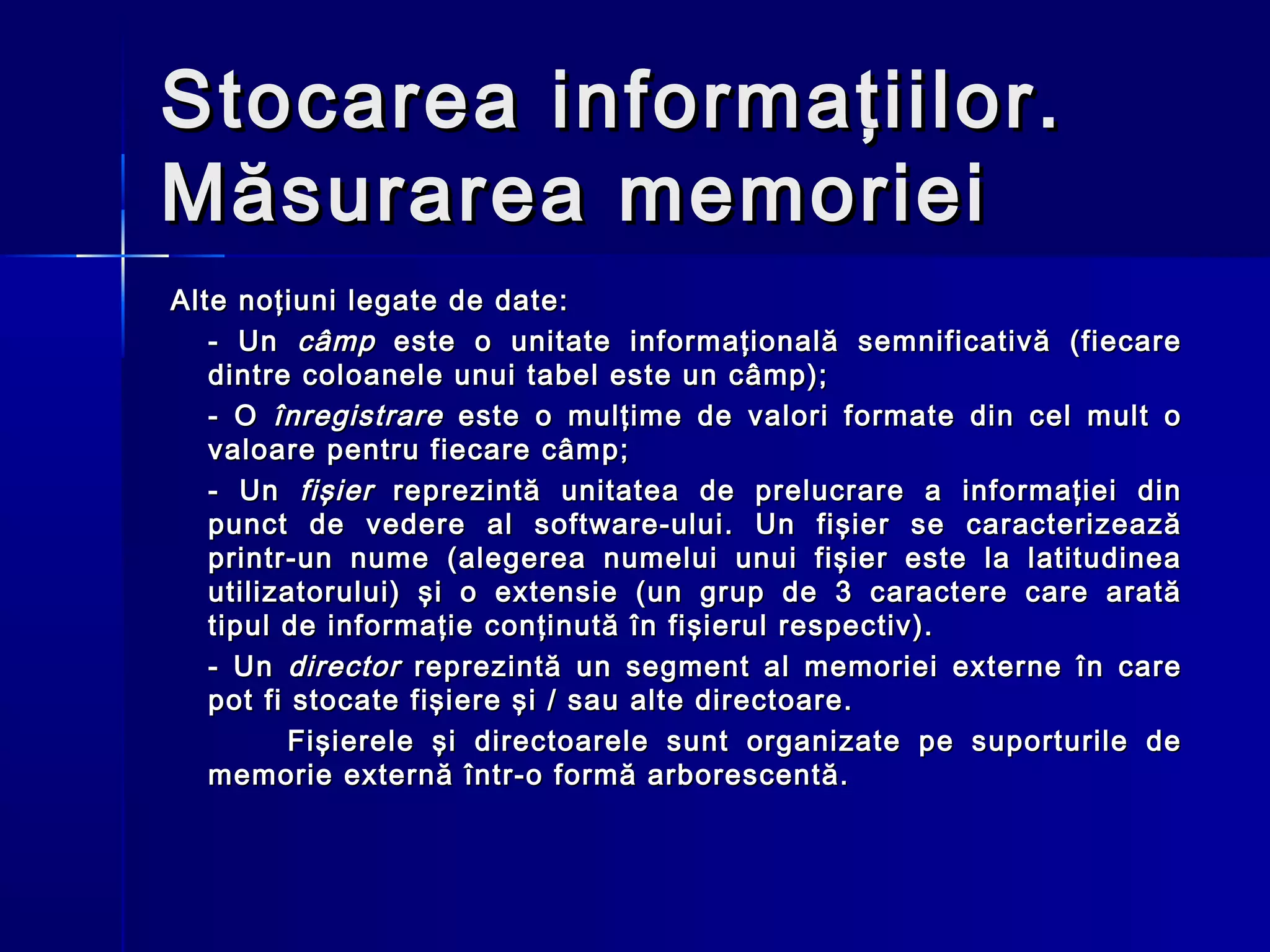 Stocarea informaţiilor.
Măsurarea memoriei
Alte noţiuni legate de date:
   - Un câmp este o unitate informaţională semnificativă (fiecare
   dintre coloanele unui tabel este un câmp);
   - O înregistrare este o mulţime de valori formate din cel mult o
   valoare pentru fiecare câmp;
   - Un fişier reprezintă unitatea de prelucrare a informaţiei din
   punct de vedere al software-ului. Un fişier se caracterizează
   printr-un nume (alegerea numelui unui fişier este la latitudinea
   utilizatorului) şi o extensie (un grup de 3 caractere care arată
   tipul de informaţie conţinută în fişierul respectiv).
   - Un director reprezintă un segment al memoriei externe în care
   pot fi stocate fişiere şi / sau alte directoare.
          Fişierele şi directoarele sunt organizate pe suporturile de
   memorie externă într-o formă arborescentă.
 