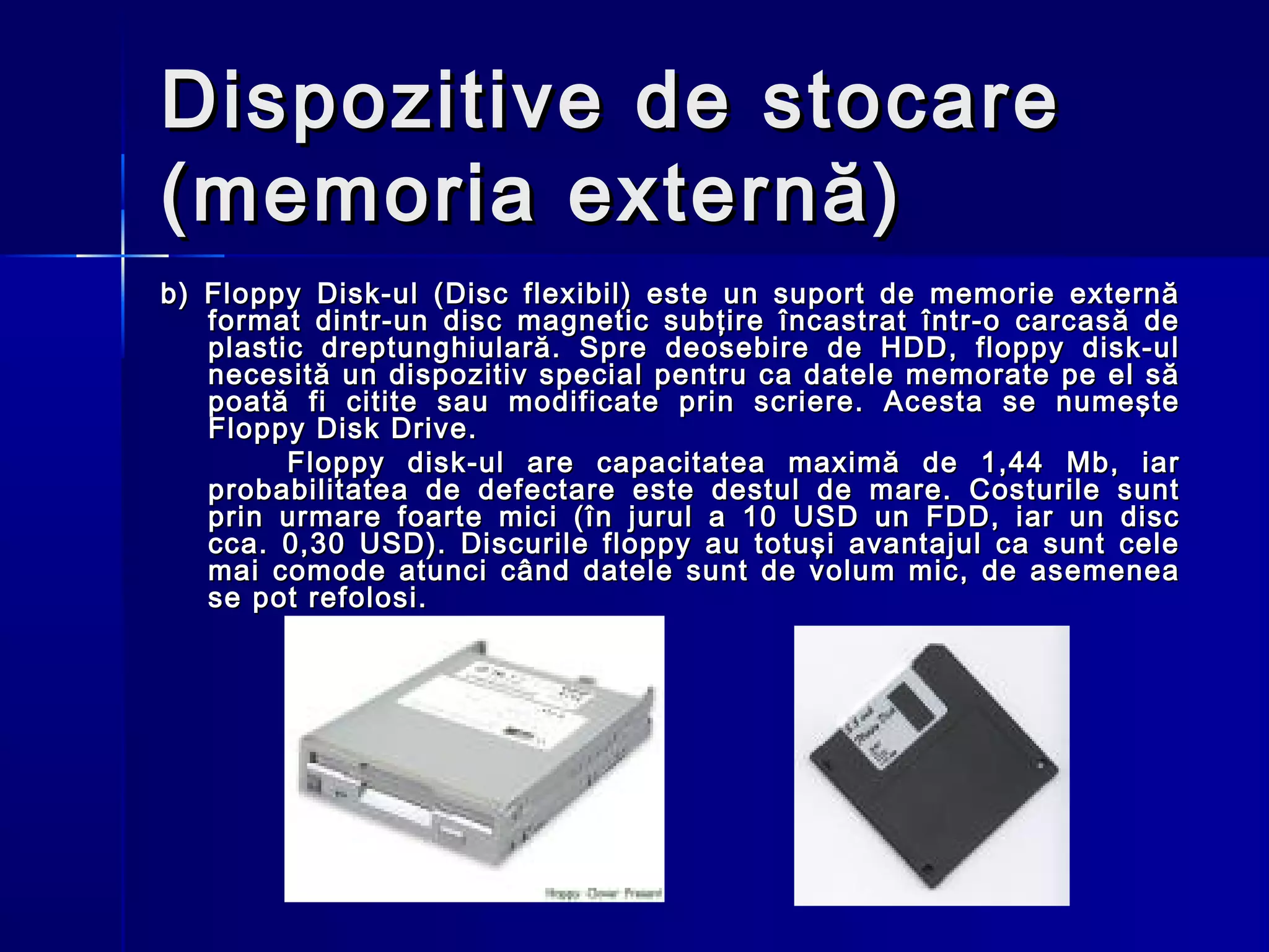 Dispozitive de stocare
(memoria externă)
b) Floppy Disk-ul (Disc flexibil) este un suport de memorie externă
   format dintr-un disc magnetic subţire încastrat într-o carcasă de
   plastic dreptunghiulară. Spre deosebire de HDD, floppy disk-ul
   necesită un dispozitiv special pentru ca datele memorate pe el să
   poată fi citite sau modificate prin scriere. Acesta se numeşte
   Floppy Disk Drive.
         Floppy disk-ul are capacitatea maximă de 1,44 Mb, iar
   probabilitatea de defectare este destul de mare. Costurile sunt
   prin urmare foarte mici (în jurul a 10 USD un FDD, iar un disc
   cca. 0,30 USD). Discurile floppy au totuşi avantajul ca sunt cele
   mai comode atunci când datele sunt de volum mic, de asemenea
   se pot refolosi.
 