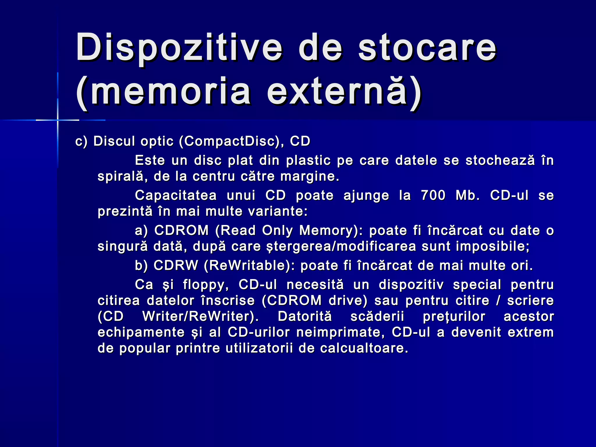 Dispozitive de stocare
(memoria externă)
c) Discul optic (CompactDisc), CD
         Este un disc plat din plastic pe care datele se stochează în
   spirală, de la centru către margine.
         Capacitatea unui CD poate ajunge la 700 Mb. CD-ul se
   prezintă în mai multe variante:
         a) CDROM (Read Only Memory): poate fi încărcat cu date o
   singură dată, după care ştergerea/modificarea sunt imposibile;
         b) CDRW (ReWritable): poate fi încărcat de mai multe ori.
         Ca şi floppy, CD-ul necesită un dispozitiv special pentru
   citirea datelor înscrise (CDROM drive) sau pentru citire / scriere
   (C D Writer/ReWriter). Datorită scăderii preţurilor acestor
   echipamente şi al CD-urilor neimprimate, CD-ul a devenit extrem
   de popular printre utilizatorii de calcualtoare.
 