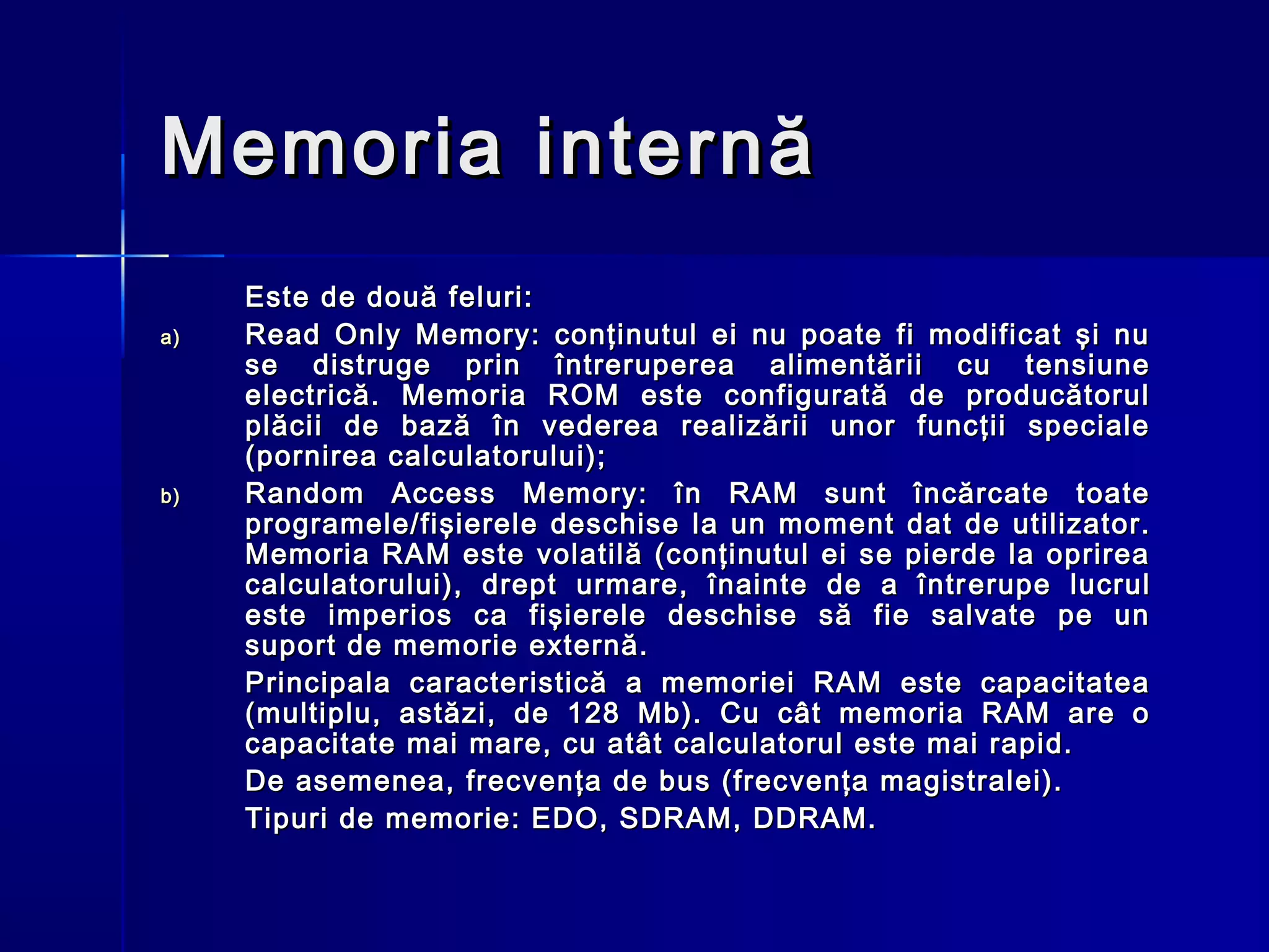 Memoria internă
     Este de două feluri:
a)   Read Only Memory: conţinutul ei nu poate fi modificat şi nu
     se distruge prin întreruperea alimentării cu tensiune
     electrică. Memoria ROM este configurată de producătorul
     plăcii de bază în vederea realizării unor funcţii speciale
     (pornirea calculatorului);
b)   Random Access Memory: în RAM sunt încărcate toate
     programele/fişierele deschise la un mo m e n t dat de utilizator.
     Memoria RAM este volatilă (conţinutul ei se pierde la oprirea
     calculatorului), drept urmare, înainte de a într e rupe lucrul
     este imperios ca fişierele deschise să fie salvate pe un
     sup o rt de memorie externă.
     Principala caracteristică a memoriei RAM este capacitatea
     (multiplu, astăzi, de 128 Mb). Cu cât memoria RAM are o
     capacitate mai mare, cu atât calculatorul este mai rapid.
     De asemenea, fr e cvenţa de bus (frecvenţa magistralei).
     Tipuri de memorie: EDO, SDRAM, DDRAM.
 