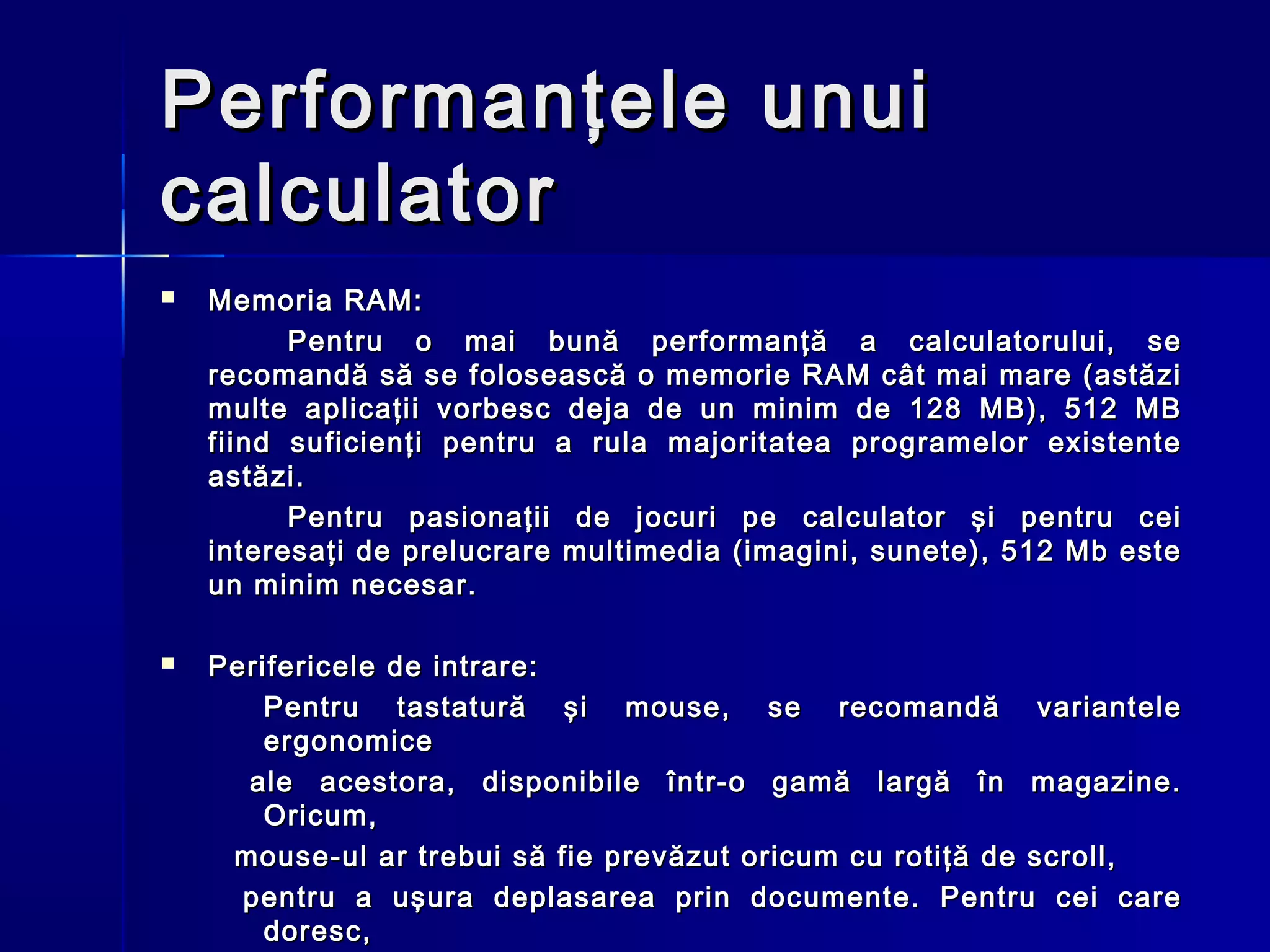 Performanţele unui
calculator
   Memoria RAM:
          Pentru o mai bună performanţă a calculatorului, se
    recomandă să se folosească o memorie RAM cât mai mare (astăzi
    multe aplicaţii vorbesc deja de un minim de 128 MB), 512 MB
    fiind suficienţi pentru a rula majoritatea programelor existente
    astăzi.
          Pentru pasionaţii de jocuri pe calculator şi pentru cei
    interesaţi de prelucrare multimedia (imagini, sunete), 512 Mb este
    un minim necesar.

   Perifericele de intrare:
        Pentru tastatură şi mouse, se recomandă variantele
        ergonomice
      ale acestora, disponibile într-o gamă largă în magazine.
        Oricum,
     mouse-ul ar trebui să fie prevăzut oricum cu rotiţă de scroll,
      pentru a uşura deplasarea prin documente. Pentru cei care
        doresc,
 