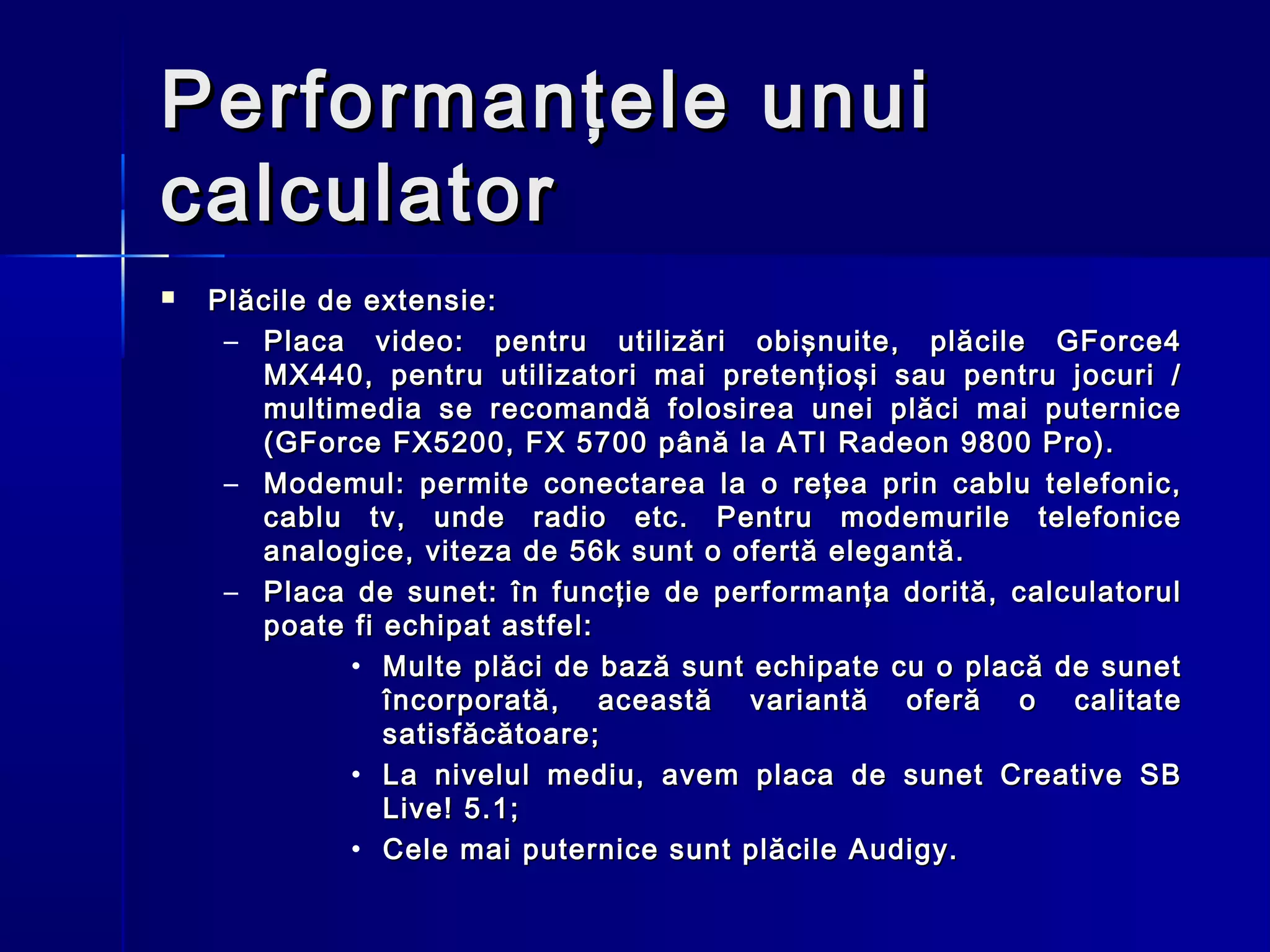 Performanţele unui
calculator
   Plăcile de extensie:
     – Placa video: pentru utilizări obişnuite, plăcile GForce4
       MX440, pentru utilizatori mai pretenţioşi sau pentru jocuri /
       multimedia se recomandă folosirea unei plăci mai puternice
       (GForce FX5200, FX 5700 până la ATI Radeon 9800 Pro).
     – Modemul: permite conectarea la o reţea prin cablu telefonic,
       cablu tv, unde radio etc. Pentru modemurile telefonice
       analogice, viteza de 56k sunt o ofertă elegantă.
     – Placa de sunet: în funcţie de performanţa dorită, calculatorul
       poate fi echipat astfel:
              • Multe plăci de bază sunt echipate cu o placă de sunet
                încorporată, această variantă oferă o calitate
                satisfăcătoare;
              • La nivelul mediu, avem placa de sunet Creative SB
                Live! 5.1;
              • Cele mai puternice sunt plăcile Audigy.
 