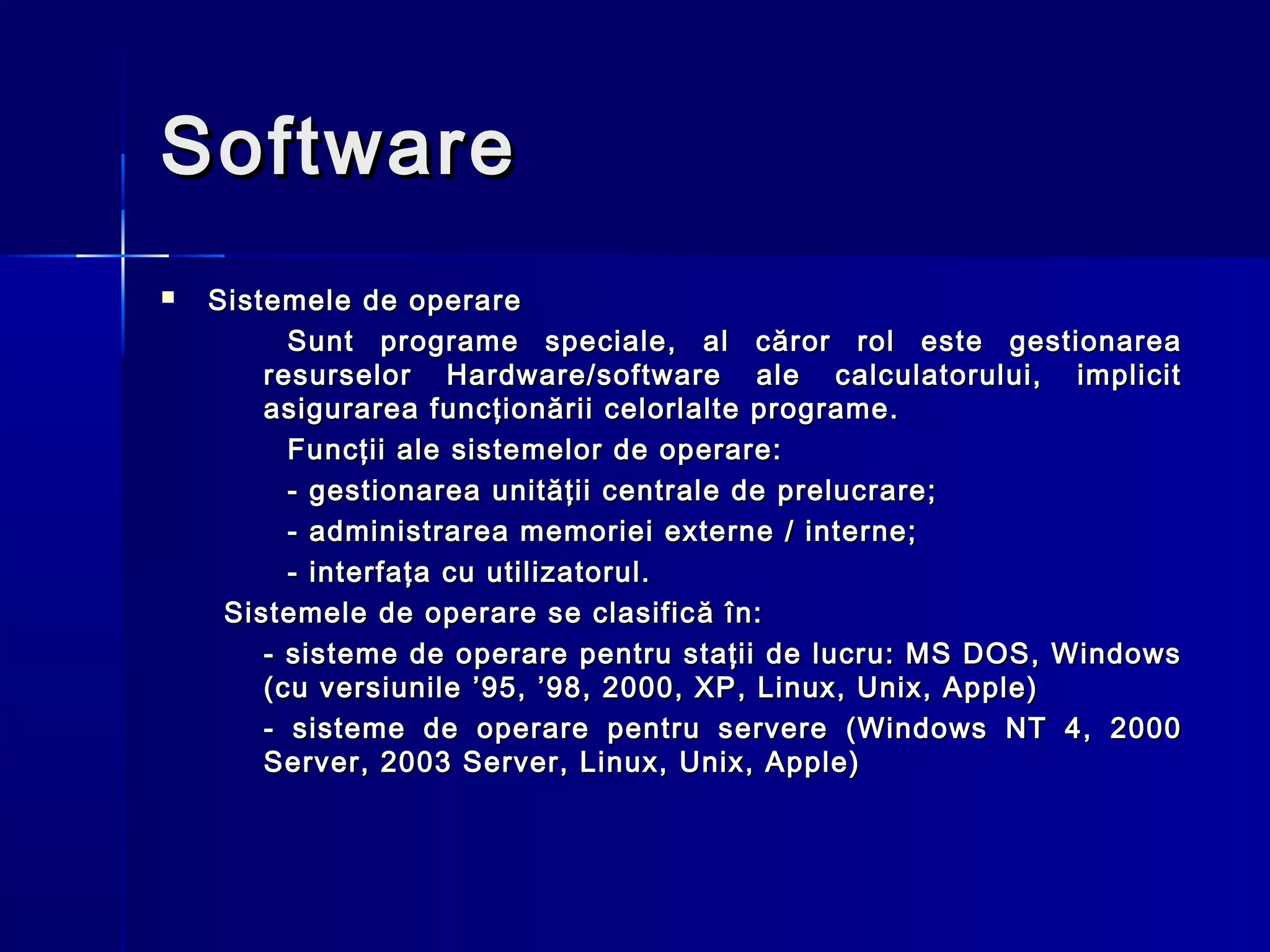 Software
   Sistemele de operare
          Sunt programe speciale, al căror rol este gestionarea
        resurselor Hardware/software ale calculatorului, implicit
        asigurarea funcţionării celorlalte programe.
          Funcţii ale sistemelor de operare:
          - gestionarea unităţii centrale de prelucrare;
          - administrarea memoriei externe / interne;
          - interfaţa cu utilizatorul.
     Sistemele de operare se clasific ă în:
        - sisteme de operare pentru staţii de lucru: MS DOS, Windows
        (cu versiunile ’95, ’98, 2000, XP , Linux, Unix, Apple)
        - sisteme de operare pentru servere (Windows NT 4, 2000
        Server, 2003 Server, Linux, Unix, Apple)
 